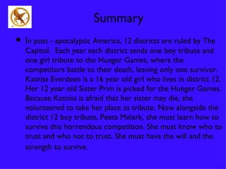 Summary
• In post - apocalyptic America, 12 districts are ruled by The
   Capitol. Each year each district sends one boy tribute and
   one girl tribute to the Hunger Games, where the
   competitors battle to their death, leaving only one survivor.
   Katniss Everdeen is a 16 year old girl who lives in district 12.
   Her 12 year old Sister Prim is picked for the Hunger Games.
   Because Katniss is afraid that her sister may die, she
   volunteered to take her place as tribute. Now alongside the
   district 12 boy tribute, Peeta Melark, she must learn how to
   survive this horrendous competition. She must know who to
   trust and who not to trust. She must have the will and the
   strength to survive.
 