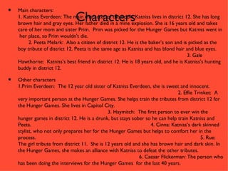•   Main characters:
                               Characters
    1. Katniss Everdeen: The main character of the book, Katniss lives in district 12. She has long
    brown hair and gray eyes. Her father died in a mine explosion. She is 16 years old and takes
    care of her mom and sister Prim. Prim was picked for the Hunger Games but Katniss went in
     her place, so Prim wouldn't die.
         2. Peeta Melark: Also a citizen of district 12. He is the baker’s son and is picked as the
    boy tribute of district 12. Peeta is the same age as Katniss and has blond hair and blue eyes.
                                                                                     3. Gale
    Hawthorne: Katniss’s best friend in district 12. He is 18 years old, and he is Katniss’s hunting
    buddy in district 12.

•   Other characters
    1.Prim Everdeen: The 12 year old sister of Katniss Everdeen, she is sweet and innocent.
                                                                                2. Effie Trinket: A
    very important person at the Hunger Games. She helps train the tributes from district 12 for
    the Hunger Games. She lives in Capitol City.
                                               3. Haymitch: The first person to ever win the
    hunger games in district 12. He is a drunk, but stays sober so he can help train Katniss and
    Peeta.                                                         4. Cinna: Katniss’s dark skinned
    stylist, who not only prepares her for the Hunger Games but helps to comfort her in the
    process.                                                                                5. Rue:
    The girl tribute from district 11. She is 12 years old and she has brown hair and dark skin. In
    the Hunger Games, she makes an alliance with Katniss to defeat the other tributes.
                                                              6. Caesar Flickerman: The person who
    has been doing the interviews for the Hunger Games for the last 40 years.
 