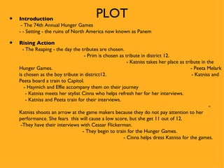 •   Introduction
                                         PLOT
     - The 74th Annual Hunger Games
    - - Setting - the ruins of North America now known as Panem

•   Rising Action
      - The Reaping - the day the tributes are chosen.
                                     - Prim is chosen as tribute in district 12.
                                                          - Katniss takes her place as tribute in the
    Hunger Games.                                                                         - Peeta Melark
    is chosen as the boy tribute in district12.                                            - Katniss and
    Peeta board a train to Capitol.
       - Haymich and Effie accompany them on their journey
        - Katniss meets her stylist Cinna who helps refresh her for her interviews.
        - Katniss and Peeta train for their interviews.
                                                                                                   -
    Katniss shoots an arrow at the game makers because they do not pay attention to her
    performance. She fears this will cause a low score, but she get 11 out of 12.
     -They have their interviews with Ceasar Flickerman.
                                    - They begin to train for the Hunger Games.
                                                        - Cinna helps dress Katniss for the games.
 