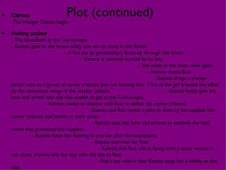 •   Climax                     Plot (continued)
    -The Hunger Games begin.

•   Falling action
    - The bloodbath at the Cornucopia.
    - Katniss gets to the forest safely and set up camp in the forest.
                               - A fire set by gamemakers flares up through the forest
                                        - Katniss is severely burned by he fire.
                                                                     - She hides in the trees once again.
                                                                          - Katniss meets Rue.
                                                                             - Katniss drops a tracker
    jacker nest on a group of career tributes that are hunting her. Two of the girl tributes are killed
    by the venomous stings of the tracker jackers.                                 - Katniss finally gets the
    bow and arrow that she was unable to get at the Cornucopia.
                     - Katniss makes an alliance with Rue to defeat the career tributes.
                                           - Katniss and Rue devise a plan to destroy the supplies the
    career tributes had hidden in their camp.
                                             - Katniss uses her bow and arrows to explode the land
    mines that protected the supplies.
              - Katniss loses her hearing in one ear after the explosions.
                                             - Katniss searches for Rue.
                                                 - Katniss find Rue, she is dying from a spear wound in
    her chest. Katniss kills the boy who did this to Rue.
                                                - Rue’s last wish is that Katniss sings her a lullaby as she
    dies.
 