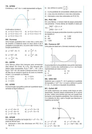 76
79. UFMG
O trinômio y = ax2 + bx + c está representado na figura.
A afirmativa correta é:
a)	 a > 0, b > 0 e c < 0	 d)	 a < 0, b < 0 e c > 0
b)	 a < 0, b < 0 e c < 0	 e)	 a < 0, b > 0 e c > 0
c)	 a < 0, b > 0 e c < 0
80. Vunesp
Uma função quadrática tem o eixo dos y como eixo
de simetria. A distância entre os seus zeros é de 4
unidades e a função tem (–5) como valor mínimo. Esta
função quadrática é:
a)	 y = 5x2 – 4x – 5	 d)	 y x= -
5
4
52
.
b)	 y = 5x2 – 20	 e)	 y x= -
5
4
202
.
c)	 y x x= -
5
4
52
. 	
81. UEPB
Uma fábrica utiliza dois tanques para armazenar
óleo diesel. Os níveis, N1 e N2, dos tanques são
dados pelas expressões: N1(t) = 20t3 – 10t + 20 e
N2(t) = 12t3 + 8t + 20, sendo t o tempo em hora. O nível
de óleo de um tanque é igual ao do outro no instante
inicial t = 0 e também no instante:
a)	 t = 0,5 h	 d)	 t = 2,0 h
b)	 t = 1,0 h	 e)	 t = 1,5 h
c)	 t = 2,5 h
82. UFRR
A única função cujo gráfico pode ser a parábola repre-
sentada na figura abaixo é:
a)	 y = x2 + 6x + 9	 d)	 y = x2 + 7x + 10
b)	 y = x2 – 6x + 9	 e)	 y = x2 – 7x + 10
c)	 y = x2 + 3x – 10
83. UFAM
Em relação ao gráfico da função f(x) = –x2 + 7x – 10.
pode-se afirmar que:
a)	 intersecta o eixo das abscissas em P(5, 0) e
Q(–5, 0).
b)	 seu vértice é o ponto .
c)	 é uma parábola de concavidade voltada para cima.
d)	 o seu eixo de simetria é o eixo das ordenadas.
e)	 intercepta o eixo das ordenadas em R (0,10).
84. PUC-RS
Em uma fábrica, o número total de peças produzidas
nas primeiras t horas diárias de trabalho é dado por
.
O número de peças produzidas durante a quinta hora
de trabalho é:
a)	 40	 d)	 1.200
b)	 200	 e)	 2.200
c)	 1.000
85. Fameca-SP
Uma pista de skate tem o formato mostrado na figura.
Acurva descrita é uma parábola e seu ponto mais baixo
é (5,0). A soma dos coeficientes a, b e c da função
representada por essa curva é:
a)	 16	 d)	 1,6
b)	 4	 e)	 0
c)	 2,025
86. UEG-GO
Sabendo que o ponto P = (0,1) pertence à parábola
de equação y = ax2 + bx + c e que o vértice é o ponto
V = (3, –1), escreva a equação da parábola.
87. Cefet-SP
Um avião sobrevoou um campo onde havia um alvo
desenhado. Quando estava exatamente 25 m acima
do alvo, soltou uma bomba que caiu em queda livre
formando uma trajetória parabólica. Se a bomba caiu
5 m distante do alvo, qual a função que descreve a
trajetória da bomba?
a)	 y = –x2 + 25	 d)	 y = –x2 +10x – 25
b)	 y = x2 – 25	 e)	 y = –10x2 + 50x – 60
c)	 y = x2 – 10x + 25
 