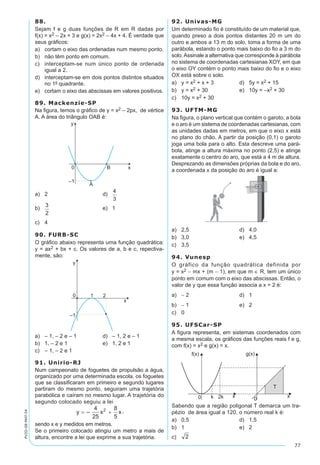 77
PV2D-08-MAT-54
88.
Sejam f e g duas funções de R em R dadas por
f(x) = x2 – 2x + 3 e g(x) = 2x2 – 4x + 4. É verdade que
seus gráficos:
a)	 cortam o eixo das ordenadas num mesmo ponto.
b)	 não têm ponto em comum.
c)	 interceptam-se num único ponto de ordenada
igual a 2.
d)	 interceptam-se em dois pontos distintos situados
no 1º quadrante.
e)	 cortam o eixo das abscissas em valores positivos.
89. Mackenzie-SP
Na figura, temos o gráfico de y = x2 – 2px, de vértice
A. A área do triângulo OAB é:
a)	 2	 d)	
b)	 	 e)	 1
c)	 4
90. FURB-SC
O gráfico abaixo representa uma função quadrática:
y = ax2 + bx + c. Os valores de a, b e c, repectiva-
mente, são:
a)	 – 1, – 2 e – 1	 d)	 – 1, 2 e – 1
b)	 1, – 2 e 1	 e)	 1, 2 e 1
c)	 – 1, – 2 e 1
91. Unirio-RJ
Num campeonato de foguetes de propulsão a água,
organizado por uma determinada escola, os foguetes
que se classificaram em primeiro e segundo lugares
partiram do mesmo ponto, seguiram uma trajetória
parabólica e caíram no mesmo lugar. A trajetória do
segundo colocado seguiu a lei
,
sendo x e y medidos em metros.
Se o primeiro colocado atingiu um metro a mais de
altura, encontre a lei que exprime a sua trajetória.
92. Univas-MG
Um determinado fio é constituído de um material que,
quando preso a dois pontos distantes 20 m um do
outro e ambos a 13 m do solo, toma a forma de uma
parábola, estando o ponto mais baixo do fio a 3 m do
solo.Assinale a alternativa que corresponde à parábola
no sistema de coordenadas cartesianas XOY, em que
o eixo OY contém o ponto mais baixo do fio e o eixo
OX está sobre o solo.
a)	 y = x2 + x + 3	 d)	 5y = x2 + 15
b)	 y = x2 + 30	 e)	 10y = –x2 + 30
c)	 10y = x2 + 30
93. UFTM-MG
Na figura, o plano vertical que contém o garoto, a bola
e o aro é um sistema de coordenadas cartesianas, com
as unidades dadas em metros, em que o eixo x está
no plano do chão. A partir da posição (0,1) o garoto
joga uma bola para o alto. Esta descreve uma pará-
bola, atinge a altura máxima no ponto (2,5) e atinge
exatamente o centro do aro, que está a 4 m de altura.
Desprezando as dimensões próprias da bola e do aro,
a coordenada x da posição do aro é igual a:
a)	 2,5	 d)	 4,0
b)	 3,0	 e)	 4,5
c)	 3,5
94. Vunesp
O gráfico da função quadrática definida por
y = x2 - mx + (m - 1), em que m ∈ R, tem um único
ponto em comum com o eixo das abscissas. Então, o
valor de y que essa função associa a x = 2 é:
a)	 - 2	 d)	 1
b)	 - 1	 e)	 2
c)	 0
95. UFSCar-SP
A figura representa, em sistemas coordenados com
a mesma escala, os gráficos das funções reais f e g,
com f(x) = x2 e g(x) = x.
Sabendo que a região poligonal T demarca um tra-
pézio de área igual a 120, o número real k é:
a)	 0,5	 d)	 1,5
b)	 1	 e)	 2
c)	
 