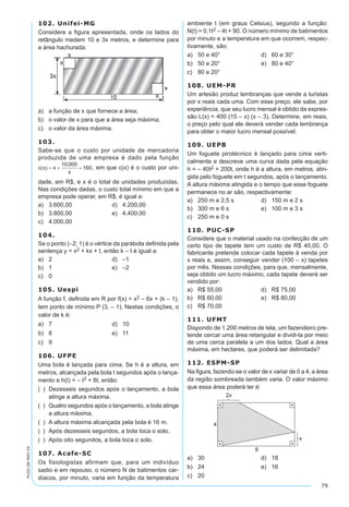 79
PV2D-08-MAT-54
102. Unifei-MG
Considere a figura apresentada, onde os lados do
retângulo medem 10 e 3x metros, e determine para
a área hachurada:
a)	 a função de x que fornece a área;
b)	 o valor de x para que a área seja máxima;
c)	 o valor da área máxima.
103.
Sabe-se que o custo por unidade de mercadoria
produzida de uma empresa é dado pela função
, em que c(x) é o custo por uni-
dade, em R$, e x é o total de unidades produzidas.
Nas condições dadas, o custo total mínimo em que a
empresa pode operar, em R$, é igual a:
a)	 3.600,00	 d)	 4.200,00
b)	 3.800,00	 e)	 4.400,00
c)	 4.000,00
104.
Se o ponto (–2; 1) é o vértice da parábola definida pela
sentença y = x2 + kx + t, então k – t é igual a:
a)	 2	 d)	 –1
b)	 1	 e)	 –2
c)	 0
105. Uespi
A função f, definida em R por f(x) = x2 – 6x + (k – 1),
tem ponto de mínimo P (3, – 1). Nestas condições, o
valor de k é:	
a)	 7	 d)	 10
b)	 8	 e)	 11
c)	 9
106. UFPE
Uma bola é lançada para cima. Se h é a altura, em
metros, alcançada pela bola t segundos após o lança-
mento e h(t) = – t2 + 8t, então:
(  )	 Dezesseis segundos após o lançamento, a bola
atinge a altura máxima.
(  )	 Quatro segundos após o lançamento, a bola atinge
a altura máxima.
(  )	 A altura máxima alcançada pela bola é 16 m.
(  )	 Após dezesseis segundos, a bola toca o solo.
(  )	 Após oito segundos, a bola toca o solo.
107. Acafe-SC
Os fisiologistas afirmam que, para um indivíduo
sadio e em repouso, o número N de batimentos car-
díacos, por minuto, varia em função da temperatura
ambiente t (em graus Celsius), segundo a função:
N(t) = 0,1t2 – 4t + 90. O número mínimo de batimentos
por minuto e a temperatura em que ocorrem, respec-
tivamente, são:
a)	 50 e 40°	 d)	 60 e 30°
b)	 50 e 20°	 e)	 80 e 40°
c)	 80 e 20°
108. UEM-PR
Um artesão produz lembranças que vende a turistas
por x reais cada uma. Com esse preço, ele sabe, por
experiência, que seu lucro mensal é obtido da expres-
são L(x) = 400 (15 – x) (x – 3). Determine, em reais,
o preço pelo qual ele deverá vender cada lembrança
para obter o maior lucro mensal possível.
109. UEPB
Um foguete pirotécnico é lançado para cima verti-
calmente e descreve uma curva dada pela equação
h = – 40t2 + 200t, onde h é a altura, em metros, atin-
gida pelo foguete em t segundos, após o lançamento.
A altura máxima atingida e o tempo que esse foguete
permanece no ar são, respectivamente:
a)	 250 m e 2,5 s	 d)	 150 m e 2 s
b)	 300 m e 6 s	 e)	 100 m e 3 s
c)	 250 m e 0 s
110. PUC-SP
Considere que o material usado na confecção de um
certo tipo de tapete tem um custo de R$ 40,00. O
fabricante pretende colocar cada tapete à venda por
x reais e, assim, conseguir vender (100 – x) tapetes
por mês. Nessas condições, para que, mensalmente,
seja obtido um lucro máximo, cada tapete deverá ser
vendido por:
a)	 R$ 55,00	 d)	 R$ 75,00
b)	 R$ 60,00	 e)	 R$ 80,00
c)	 R$ 70,00
111. UFMT
Dispondo de 1.200 metros de tela, um fazendeiro pre-
tende cercar uma área retangular e dividi-la por meio
de uma cerca paralela a um dos lados. Qual a área
máxima, em hectares, que poderá ser delimitada?
112. ESPM-SP
Na figura, fazendo-se o valor de x variar de 0 a 4, a área
da região sombreada também varia. O valor máximo
que essa área poderá ter é:
a)	 30	 d)	 18
b)	 24	 e)	 16
c)	 20
 