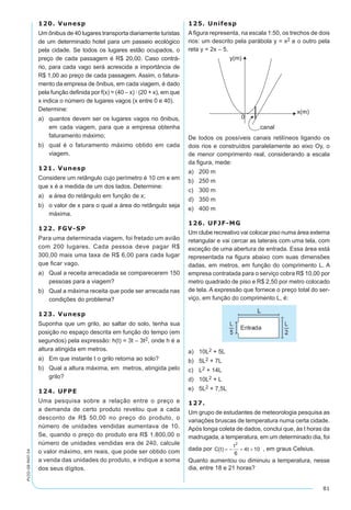 81
PV2D-08-MAT-54
120. Vunesp
Um ônibus de 40 lugares transporta diariamente turistas
de um determinado hotel para um passeio ecológico
pela cidade. Se todos os lugares estão ocupados, o
preço de cada passagem é R$ 20,00. Caso contrá-
rio, para cada vago será acrescida a importância de
R$ 1,00 ao preço de cada passagem. Assim, o fatura-
mento da empresa de ônibus, em cada viagem, é dado
pela função definida por f(x) = (40 – x) · (20 + x), em que
x indica o número de lugares vagos (x entre 0 e 40).
Determine:	
a)	 quantos devem ser os lugares vagos no ônibus,
em cada viagem, para que a empresa obtenha
faturamento máximo;
b)	 qual é o faturamento máximo obtido em cada
viagem.
121. Vunesp
Considere um retângulo cujo perímetro é 10 cm e em
que x é a medida de um dos lados. Determine:
a)	 a área do retângulo em função de x;
b)	 o valor de x para o qual a área do retângulo seja
máxima.
122. FGV-SP
Para uma determinada viagem, foi fretado um avião
com 200 lugares. Cada pessoa deve pagar R$
300,00 mais uma taxa de R$ 6,00 para cada lugar
que ficar vago.
a)	 Qual a receita arrecadada se comparecerem 150
pessoas para a viagem?
b)	 Qual a máxima receita que pode ser arrecada nas
condições do problema?
123. Vunesp
Suponha que um grilo, ao saltar do solo, tenha sua
posição no espaço descrita em função do tempo (em
segundos) pela expressão: h(t) = 3t – 3t2, onde h é a
altura atingida em metros.
a)	 Em que instante t o grilo retorna ao solo?
b)	 Qual a altura máxima, em metros, atingida pelo
grilo?
124. UFPE
Uma pesquisa sobre a relação entre o preço e
a demanda de certo produto revelou que a cada
desconto de R$ 50,00 no preço do produto, o
número de unidades vendidas aumentava de 10.
Se, quando o preço do produto era R$ 1.800,00 o
número de unidades vendidas era de 240, calcule
o valor máximo, em reais, que pode ser obtido com
a venda das unidades do produto, e indique a soma
dos seus dígitos.
125. Unifesp
A figura representa, na escala 1:50, os trechos de dois
rios: um descrito pela parábola y = x2 e o outro pela
reta y = 2x – 5.
De todos os possíveis canais retilíneos ligando os
dois rios e construídos paralelamente ao eixo Oy, o
de menor comprimento real, considerando a escala
da figura, mede:
a)	 200 m	
b)	 250 m	
c)	 300 m
d)	 350 m
e)	 400 m
126. UFJF-MG
Um clube recreativo vai colocar piso numa área externa
retangular e vai cercar as laterais com uma tela, com
exceção de uma abertura de entrada. Essa área está
representada na figura abaixo com suas dimensões
dadas, em metros, em função do comprimento L. A
empresa contratada para o serviço cobra R$ 10,00 por
metro quadrado de piso e R$ 2,50 por metro colocado
de tela. A expressão que fornece o preço total do ser-
viço, em função do comprimento L, é:
a)	 10L2 + 5L
b)	 5L2 + 7L
c)	 L2 + 14L
d)	 10L2 + L
e)	 5L2 + 7,5L
127.
Um grupo de estudantes de meteorologia pesquisa as
variações bruscas de temperatura numa certa cidade.
Após longa coleta de dados, conclui que, às t horas da
madrugada, a temperatura, em um determinado dia, foi
dada por , em graus Celsius.
Quanto aumentou ou diminuiu a temperatura, nesse
dia, entre 18 e 21 horas?
 
