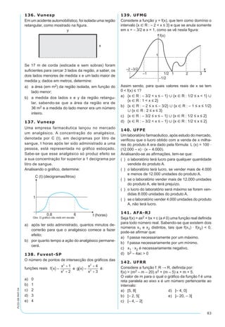83
PV2D-08-MAT-54
136. Vunesp
Em um acidente automobilístico, foi isolada uma região
retangular, como mostrado na figura.
Se 17 m de corda (esticada e sem sobras) foram
suficientes para cercar 3 lados da região, a saber, os
dois lados menores de medida x e um lado maior de
medida y, dados em metros, determine:
a)	 a área (em m2) da região isolada, em função do
lado menor;
b)	 a medida dos lados x e y da região retangu-
lar, sabendo-se que a área da região era de
36 m2 e a medida do lado menor era um número
inteiro.
137. Vunesp
Uma empresa farmacêutica lançou no mercado
um analgésico. A concentração do analgésico,
denotada por C (t), em decigramas por litro de
sangue, t horas após ter sido administrado a uma
pessoa, está representada no gráfico esboçado.
Sabe-se que esse analgésico só produz efeito se
a sua concentração for superior a 1 decigrama por
litro de sangue.
Analisando o gráfico, determine:
a)	 após ter sido administrado, quantos minutos de-
correrão para que o analgésico comece a fazer
efeito;
b)	 por quanto tempo a ação do analgésico permane-
cerá.
138. Fuvest-SP
O número de pontos de intersecção dos gráficos das
funções reais
a)	 0	
b)	 1		
c)	 2
d)	 3
e)	 4
139. UFMG
Considere a função y = f(x), que tem como domínio o
intervalo {x  R : – 2 < x ≤ 3} e que se anula somente
em x = – 3/2 e x = 1, como se vê nesta figura:
Assim sendo, para quais valores reais de x se tem
0 < f(x) ≤ 1?
a)	 {x  R : – 3/2 < x ≤ – 1}  {x  R : 1/2 ≤ x < 1} 
{x  R : 1 < x ≤ 2}
b)	 {x  R : – 2 ≤ x ≤ – 3/2}  {x  R : – 1 ≤ x ≤ 1/2}
 {x  R : 2 ≤ x ≤ 3}
c)	 {x  R : – 3/2 ≤ x ≤ – 1}  {x  R : 1/2 ≤ x ≤ 2}
d)	 {x  R : – 3/2 < x ≤ – 1}  {x  R : 1/2 ≤ x ≤ 2}
140. UFPE
Um laboratório farmacêutico, após estudo do mercado,
verificou que o lucro obtido com a venda de x milha-
res do produto A era dado pela fórmula: L (x) = 100 ·
(12.000 – x) · (x – 4.000).
Analisando-se as afirmações, tem-se que:
(  )	 o laboratório terá lucro para qualquer quantidade
vendida do produto A.
(  )	 o laboratório terá lucro, se vender mais de 4.000
e menos de 12.000 unidades do produto A.
(  )	 se o laboratório vender mais de 12.000 unidades
do produto A, ele terá prejuízo.
(  )	 o lucro do laboratório será máximo se forem ven-
didas 8.000 unidades do produto A.
(  )	 se o laboratório vender 4.000 unidades do produto
A, não terá lucro.
141. AFA-RJ
Seja f(x) = ax2 + bx + c (a ≠ 0) uma função real definida
para todo número real. Sabendo-se que existem dois
números x1 e x2 distintos, tais que f(x1) · f(x2) < 0,
pode-se afirmar que:
a)	 f passa necessariamente por um máximo.
b)	 f passa necessariamente por um mínimo.
c)	 x1 · x2 é necessariamente negativo.
d)	 b2 – 4ac > 0
142. UFRR
Considere a função f: R → R, definida por:
f(x) = (m2 – m – 20) x2 + (m – 5) x + m + 5.
O valor de m para o qual o gráfico da função f é uma
reta paralela ao eixo x é um número pertencente ao
intervalo:
a)	 [5, 8[	 d)	 ]– 4, 0]
b)	 [– 2, 5[	 e)	 ]– 20, – 3[
c)	 [– 4, – 2[
 