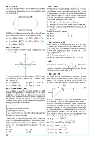 84
143. UFMS
Uma pista de atletismo de 800 m é formada por dois
semicírculos e dois segmentos de reta paralelos, cada
um medindo L m.
Se f(L) é a função que representa a área do retângulo
determinado pelos trechos retos da pista, então:	
a)	 f(L) = (800L – L2)/p	 d)	 f(L) = (400L – L2)/p
b)	 f(L) = (800L – 2L2)/2	 e)	 f(L) = (800L – 2L2)/p
c)	 f(L) = (400L – 2L2)/p
144. Unir-RO
A figura mostra os gráficos das funções reais de
variáveis f e g.
A partir dessas informações, pode-se afirmar que
o conjunto de todos os valores de x, para os quais
f(x) · g(x) ≤ 0, é:	
a)	 {x  R / x ≤ 2}	 c)	 {x  R / –2 ≤ x ≤ 2}
b)	 {x  R / x ≤ – 2}	 d)	 {x  R / x ≤ 0}
145. Unimontes-MG
Uma espécie vegetal foi clonada, sendo que 288
mudas foram plantadas, num mesmo dia, em vasos
preparados com um certo tipo de solo. O experimento
mostrou uma baixa no número de dias de expectativa
de vida dos clones, em relação à espécie vegetal
clonada, sendo que a lei de sobrevivência obedecia
ao seguinte modelo matemático:
• = +
•
•
•
n t at b
n número de elementos vivos
t tempo dado em dias
a
( )
;
; ( )
2
ee b parâmetros que dependiam da composição do
solo em que eram plantaddas









Observando a sobrevivência dos 288 clones, de
acordo com o modelo mencionado, verificou-se que o
último clone morreu quando t = 12. Assim, é possível
afirmar que a população de clones, quando t = 8 dias,
era de:
a)	 160	 c)	 144
b)	 72	 d)	 80
146. UFPB
Um fabricante de picolés distribui diariamente, com seus
vendedores, caixas contendo, cada uma, 300 picolés.
O lucro diário, em reais, na venda desses picolés, é
dado pela função L(n) = –200 n2 + 1.600 n – 2.400, em
que n é o número de caixas vendidas. Considere as
afirmações relativas ao lucro diário.
I.	 Para 2 < n < 6, o fabricante terá lucro.
II.	 O lucro não poderá ser superior a R$ 1.000,00.
III.	 O lucro será máximo quando forem vendidos 1.500
picolés.
Está(ão) correta(s) apenas:
a)	 I e II.	 d)	 I.
b)	 I e III.	 e)	 III.
c)	 II e III.
147. Unicamp-SP
Uma piscina, cuja capacidade é de 120 m3, leva
20 horas para ser esvaziada. O volume de água na pis-
cina t horas após o início do processo de esvaziamento
é dado pela função V(t) = a (b – t)2 para 0 ≤ t ≤ 20 e
V(t) = 0 para t ≥ 20.
a)	 Calcule as constantes a e b.
b)	 Faça o gráfico da função V(t) para t ∈ [0,30].
148.
Considere a expressão E
x x
=
- -
10
4 52
, determine o
valor de x que dá o maior valor possível para E e, em
seguida, encontre este valor de E.
149. UFF-RJ
Na figura, o ponto R representa a localização, à beira-
mar, de uma usina que capta e trata o esgoto de certa
região. Com o objetivo de lançar o esgoto tratado no
ponto T, uma tubulação RQT deverá ser construída.
O ponto T situa-se a 800 m do cais, em frente ao ponto
P, que dista 2 km de R, conforme ilustração acima.
O custo da tubulação usada no trajeto retilíneo RQ,
subterrâneo ao longo do cais, é de 100 reais por qui-
lômetro, e o custo da tubulação usada na continuação
QT, também retilínea, porém submarina, é de 180 reais
por quilômetro. Sendo x a medida de PQ, a função f
que expressa o custo, em real, da tubulação RQT em
termos de x, em quilômetro, é dada por:
a)	
b)	
c)	
d)	
e)	 f(x) = 200 – 100x + 0,8 x2
 