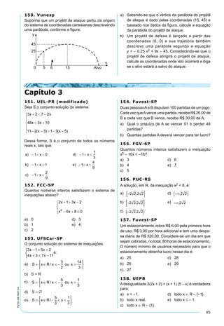 85
PV2D-08-MAT-54
150. Vunesp
Suponha que um projétil de ataque partiu da origem
do sistema de coordenadas cartesianas descrevendo
uma parábola, conforme a figura.
Capítulo 3
a)	 Sabendo-se que o vértice da parábola do projétil
de ataque é dado pelas coordenadas (15, 45) e
baseado nos dados da figura, calcule a equação
da parábola do projétil de ataque.
b)	 Um projétil de defesa é lançado a partir das
coordenadas (6, 0) e sua trajetória também
descreve uma parábola segundo a equação
y = – 0,25 x2 + 9x – 45. Considerando-se que o
projétil de defesa atingirá o projétil de ataque,
calcule as coordenadas onde isto ocorrerá e diga
se o alvo estará a salvo do ataque.
151. UEL-PR (modificado)
Seja S o conjunto solução do sistema:
Dessa forma, S é o conjunto de todos os números
reais x, tais que:
152. FCC-SP
Quantos números inteiros satisfazem o sistema de
inequações abaixo?
a)	 0	 d)	 3
b)	 1	 e)	 4
c)	 2
153. UFSCar-SP
O conjunto solução do sistema de inequações:
3 1 5 2
4 3 7 11
x x
x x
é
− > +
+ < −



:
a)	 S x R x ou x= ∈ < − >






/
3
2
14
3
b)	 S = R
c)	 S x R x ou x= ∈ < − >






/
5
3
1
3
d)	 S = ∅
e)	 S x R x= ∈ − < <






/
5
3
1
3
154. Fuvest-SP
Duas pessoasAe B disputam 100 partidas de um jogo.
Cada vez queAvence uma partida, recebe R$ 20,00 de
B e cada vez que B vence, recebe R$ 30,00 de A.
a)	 Qual o prejuízo de A se vencer 51 e perder 49
partidas?
b)	 Quantas partidas A deverá vencer para ter lucro?
155. FGV-SP
Quantos números inteiros satisfazem a inequação
x2 – 10x < –16?
a)	 3	 d)	 6
b)	 4	 e)	 7
c)	 5
156. PUC-RS
A solução, em R, da inequação x2 < 8, é:
a)  	 d) 
b)  	 e) 
c) 
157. Fuvest-SP
Um estacionamento cobra R$ 6,00 pela primeira hora
de uso, R$ 3,00 por hora adicional e tem uma despe-
sa diária de R$ 320,00. Considere-se um dia em que
sejam cobradas, no total, 80 horas de estacionamento.
O número mínimo de usuários necessário para que o
estacionamento obtenha lucro nesse dia é:
a)	 25	 d)	 28
b)	 26	 e)	 29
c)	 27
158. UEPB
A desigualdade 3(2x + 2) > (x + 1) (5 – x) é verdadeira
para:
a)	 x = –1.	 d)	 todo x ∈ R – {–1}.
b)	 todo x real.	 e)	 todo x ≤ – 1.
c)	 todo x ∈ R – {1}.
 