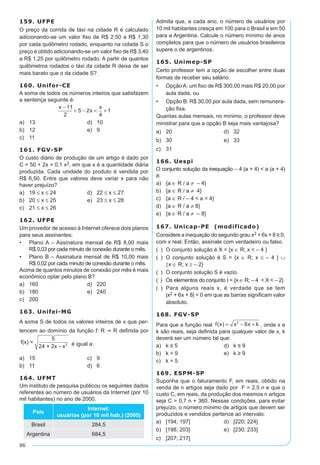 86
159. UFPE
O preço da corrida de táxi na cidade R é calculado
adicionando-se um valor fixo de R$ 2,50 a R$ 1,30
por cada quilômetro rodado, enquanto na cidade S o
preço é obtido adicionando-se um valor fixo de R$ 3,40
a R$ 1,25 por quilômetro rodado. A partir de quantos
quilômetros rodados o táxi da cidade R deixa de ser
mais barato que o da cidade S?
160. Unifor-CE
A soma de todos os números inteiros que satisfazem
a sentença seguinte é:
x
x
x
é
-
< - < +
11
2
5 2
4
1
a)	 13	 d)	 10
b)	 12	 e)	 9
c)	 11
161. FGV-SP
O custo diário de produção de um artigo é dado por
C = 50 + 2x + 0,1 x2, em que x é a quantidade diária
produzida. Cada unidade do produto é vendida por
R$ 6,50. Entre que valores deve variar x para não
haver prejuízo?
a)	 19 ≤ x ≤ 24	 d)	 22 ≤ x ≤ 27
b)	 20 ≤ x ≤ 25	 e)	 23 ≤ x ≤ 28
c)	 21 ≤ x ≤ 26
162. UFPE
Um provedor de acesso à Internet oferece dois planos
para seus assinantes:
•	 Plano A – Assinatura mensal de R$ 8,00 mais
R$ 0,03 por cada minuto de conexão durante o mês.
•	 Plano B – Assinatura mensal de R$ 10,00 mais
R$ 0,02 por cada minuto de conexão durante o mês.
Acima de quantos minutos de conexão por mês é mais
econômico optar pelo plano B?
a)	 160	 d)	 220
b)	 180	 e)	 240
c)	 200	
163. Unifei-MG
A soma S de todos os valores inteiros de x que per-
tencem ao domínio da função f: R ® R definida por
f(x) =
5
24 + 2x - x2 é igual a:
a)	 15	 c)	 9	
b)	 11	 d)	 6	
164. UFMT
Um instituto de pesquisa publicou os seguintes dados
referentes ao número de usuários da Internet (por 10
mil habitantes) no ano de 2000.
País
Internet:
usuários (por 10 mil hab.) (2000)
Brasil 284,5
Argentina 684,5
Admita que, a cada ano, o número de usuários por
10 mil habitantes cresça em 100 para o Brasil e em 50
para a Argentina. Calcule o número mínimo de anos
completos para que o número de usuários brasileiros
supere o de argentinos.
165. Unimep-SP
Certo professor tem a opção de escolher entre duas
formas de receber seu salário:
•	 Opção A: um fixo de R$ 300,00 mais R$ 20,00 por
aula dada, ou
•	 Opção B: R$ 30,00 por aula dada, sem remunera-
ção fixa.
Quantas aulas mensais, no mínimo, o professor deve
ministrar para que a opção B seja mais vantajosa?
a)	 20	 d)	 32
b)	 30	 e)	 33
c)	 31
166. Uespi
O conjunto solução da inequação – 4 (a + 4) < a (a + 4)
é:
a)	 {a ∈ R / a ≠ – 4}
b)	 {a ∈ R / a ≠ 4}
c)	 {a ∈ R / – 4 < a < 4}
d)	 {a ∈ R / a ≠ 8}
e)	 {a ∈ R / a ≠ – 8}
167. Unicap-PE (modificado)
Considere a inequação do segundo grau x2 + 6x + 8 ≥ 0,
com x real. Então, assinale com verdadeiro ou falso.
(  ) 	O conjunto solução é X = {x ∈ R; x < – 4 }
(  ) 	O conjunto solução é S = {x ∈ R; x ≤ – 4 } ∪
{x ∈ R; x ≥ – 2}
(  ) 	O conjunto solução S é vazio.
(  ) 	 Os elementos do conjunto I = {x ∈ R; – 4 < X < – 2}
(  ) 	Para alguns reais x, é verdade que se tem
|x2 + 6x + 8| < 0 em que as barras significam valor
absoluto.
168. FGV-SP
Para que a função real f x x x k( ) = - +2
6 , onde x e
k são reais, seja definida para qualquer valor de x, k
deverá ser um número tal que:
a)	 k ≤ 5	 d)	 k ≤ 9
b)	 k = 9	 e)	 k ≥ 9
c)	 k = 5
169. ESPM-SP
Suponha que o faturamento F, em reais, obtido na
venda de n artigos seja dado por F = 2,5 n e que o
custo C, em reais, da produção dos mesmos n artigos
seja C = 0,7 n + 360. Nessas condições, para evitar
prejuízo, o número mínimo de artigos que devem ser
produzidos e vendidos pertence ao intervalo:
a)	 [194; 197]	 d)	 [220; 224]	
b)	 [198; 203]	 e)	 [230; 233]	
c)	 [207; 217]
 