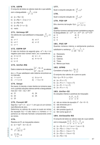 87
PV2D-08-MAT-54
170. UEPB
O conjunto de todos os valores reais de x que satisfa-
zem a desigualdade -
-
≥
5
4
02
x
é:
a)	 {x ∈ R|x > 2}
b)	 {x ∈R|x < – 2 ou x > 2
c)	 {x ∈R|x ≠ 2}
d)	 {x ∈R|– 2 < x < 2}
e)	 vazio.
171. Unimep-SP
Os valores de x que satisfazem a inequação
são:
a)		x < 1	 d)	 x ≤ 1
b)		x ≥ 1	 e)	 x > 2
c)		x > 1
172. ESPM-SP
O valor do trinômio do segundo grau –x2 + 4x + k é
negativo para todo número real x, se, e somente se:
a)	 2 < k < 5	 d)	 k < – 4
b)	 k > 4	 e)	 4 < k < 8
c)	 k = 0
173. Unifei-MG
Dado o sistema de inequações
x
x x
2
2
16 0
4 0
- <
- ≤




os valores
de x ∈ R que satisfazem este sistema encontram-se
no intervalo:
a)	 1 < x ≤ 4	 c)	 0 ≤ x < 4
b)	 – 1 < x ≤ 4	 d)	 – 1 ≤ x < 0
174. Uespi
Se max(a, b) denota o maior dentre os números reais
a e b, quantas soluções inteiras admite a desigualdade
max (2x + 5,8 – 3x) < 35?
a)	 21	 d)	 24
b)	 22	 e)	 25
c)	 23
175. Fuvest-SP
Seja f(x) = ax2 + (1 – a) x + 1, em que a é um número
real diferente de zero.
Determine os valores de a para os quais as raízes
da equação f(x) = 0 são reais e o número x = 3
pertence ao intervalo fechado compreendido entre
as raízes.
176.
Resolva em R, as inequações abaixo:
a)	 (x + 1)(x2 – 3x + 2) ≥ 0
b)	
x
x x
+
- +
<
1
3 2
02
c)	 2 3
1
4
+
-
≥
x
x
177.	
Qual o conjunto solução de: -
<
2
0
x
?
178.	
Qual o conjunto solução de: -
<
2
02
x
?
179. FGV-SP
Dê o domínio da função: f(x)=
x
x x
-
- +
1
7 122
180.	
Quantos números naturais tornam verdadeira a seguin-
te desigualdade: (2 – x)12 · (x – 3)13 · (4 – x)14 ≤ 0?
a)	 3	 d)	 6
b)	 4	 e)	 7
c)	 5
181. PUC-SP
Quantos números inteiros e estritamente positivos
satisfazem a sentença ?
a)	 Dezesseis.	
b)	 Quinze.	
c)	 Catorze.
d)	 Treze.
e)	 Menos que treze.
182. UFMG
Considere a função .
O conjunto dos valores de x para os quais
f(x) = {y ∈ R: 0 < y ≤ 4} é:
a)	 {x ∈ R: x ≥ 7}
b)	 {x ∈ R: x < – 1 ou x ≥ 7}
c)	 {x ∈ R: –1 < x ≤ 7}
d)	 {x ∈ R: x < –1}
183. Unifor-CE
As soluções inteiras e positivas da inequação
.
a)	 são as raízes da equação x2 – 5x + 6 = 0.
b)	 são divisíveis por 3.
c)	 são infinitas.
d)	 têm produto igual a 8.
e)	 têm soma igual a 4.
184. Unilasalle-RS
O conjunto de todos os valores reais de x que satisfa-
zem à inequação é:	
a)	 {x ∈ R| –3 ≤ x ≤ 1 ou x < 1 ou x > 3}
b)	 {x ∈ R| x ≤ – 3 ou 1 < x < 3}
c)	 {x ∈ R| x ≤ – 3 ou x > 1}
d)	 {x ∈ R| x ≤ – 3 ou x > 3}
e)	 {x ∈ R| x < 3}
 