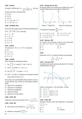 88
185. Uespi
A função f definida por fx
x x
=
-( ) -( )
1
3 2
tem por
conjunto domínio o intervalo real:
a)	 ]2, 3[	
b)	 ]2, 3[	
c)	 [2, 3[
d)	 (– ∞, 2[ ∪ ]3, + ∞)
e)	 (∞, 2] ∪ [3, + ∞)
186. UFRGS-RS
O domínio da função real de variável real definida por
P x x x( ) = -( ) -( )1 3 é o intervalo:
a)	 (– ∞, – 3]	
b)	 [– 3, – 1)	
c)	 (– 3, 0)
d)	 [– 3, 1]
e)	 [1, + ∞)
187. UECE
O conjunto {x ∈ R | x · (x + 1)2 ≥ x} é igual a:
a)	 R
b)	 R – {–1}
c)	 [–2, + ∞]
d)	 [1, + ∞]
188. UFMS
Leia e analise as afirmações abaixo.
I.	 Se , então x2 – 22x + 105 ≥ 0.
II.	 Se x2 ≤ 9, então x ≤ – 3 e x ≤ 3.
III.	 Se , então 1 < x < 5.
IV.	 Se x > 0, então pertence ao intervalo fechado
cujos extremos são x e .
Com base nas propriedades sobre números reais, é
correto afirmar que, dentre as afirmações apresen-
tadas:
a)	 apenas IV é verdadeira.
b)	 apenas III é verdadeira.
c)	 todas são verdadeiras.
d)	 apenas II é falsa.
e)	 apenas II e IV são falsas.
189. FGV-SP
Determine o domínio da função real .
190. FGV-SP
a)	 Dê o domínio da função
b)	 Resolva a inequação
191. Cesgranrio-RJ
As figuras abaixo nos mostram as funções f(x) e g(x)
representadas pelos seus gráficos cartesianos.
Figura 1: função f(x)	 Figura 2: função g(x)
A solução da inequação é:
a)	 x ≤ 1 ou 2 < x ≤ 3.	 d)	 1 ≤ x ≤ 3 e x ≠ 2.
b)	 1 ≤ x < 2 ou x ≥ 3.	 e)	 x ≥ 1 e x ≠ 2.
c)	 x < 2 ou x ≥ 3.
192. Ibmec-SP
O número de soluções inteiras da inequação
(x2 – 25) · (x2 – 81) ·(1 – x2) > 0 é igual a:
a)	 2	 d)	 7
b)	 3	 e)	 11
c)	 5
193.	
Determine, em R, o conjunto solução da inequação:
194. Fuvest-SP
Os gráficos de duas funções polinomiais P e Q estão
representados na figura.
Então, no intervalo [- 4, 8], P(x) Q(x) < 0 para:
a)	 - 2 < x < 4
b)	 - 2 < x < -1 ou 5 < x < 8
c)	 - 4 ≤ x < - 2 ou 2 < x < 4
d)	 - 4 ≤ x < - 2 ou 5 < x ≤ 8
e)	 -1 < x < 5
195. FGV-SP
Quantos números reais não satisfazem a inequação
x
x
-
-
<
5
5
1?
a)	 0	 d)	 3
b)	 1	 e)	 infinitos
c)	 2
 