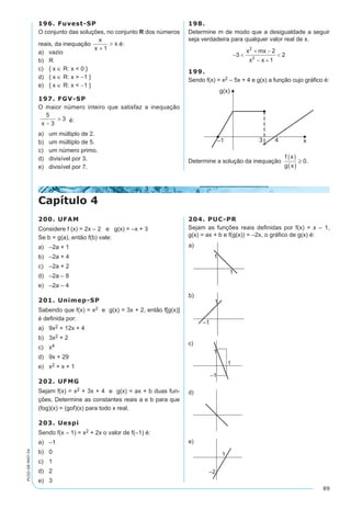 89
PV2D-08-MAT-54
196. Fuvest-SP
O conjunto das soluções, no conjunto R dos números
reais, da inequação
x
x
x
+
>
1
é:
a)	 vazio
b)	 R
c)	 { x ∈ R: x < 0 }
d)	 { x ∈ R: x > -1 }
e)	 { x ∈ R: x < -1 }
197. FGV-SP
O maior número inteiro que satisfaz a inequação
5
3
3
x -
> é:
a)	 um múltiplo de 2.
b)	 um múltiplo de 5.
c)	 um número primo.
d)	 divisível por 3.
e)	 divisível por 7.
198.	
Determine m de modo que a desigualdade a seguir
seja verdadeira para qualquer valor real de x.
199.	
Sendo f(x) = x2 – 5x + 4 e g(x) a função cujo gráfico é:
Determine a solução da inequação
f x
g x
( )
( )
≥ 0.
Capítulo 4
200. UFAM
Considere f (x) = 2x – 2 e g(x) = –x + 3
Se b = g(a), então f(b) vale:
a)	 –2a + 1	
b)	 –2a + 4	
c)	 –2a + 2
d)	 –2a – 8
e)	 –2a – 4
201. Unimep-SP
Sabendo que f(x) = x2 e g(x) = 3x + 2, então f[g(x)]
é definida por:
a)	 9x2 + 12x + 4	
b)	 3x2 + 2	
c)	 x4
d)	 9x + 29
e)	 x2 + x + 1
202. UFMG
Sejam f(x) = x2 + 3x + 4 e g(x) = ax + b duas fun-
ções. Determine as constantes reais a e b para que
(fog)(x) = (gof)(x) para todo x real.
203. Uespi
Sendo f(x – 1) = x2 + 2x o valor de f(–1) é:
a)	 –1	
b)	 0	
c)	 1
d)	 2
e)	 3
204. PUC-PR
Sejam as funções reais definidas por f(x) = x – 1,
g(x) = ax + b e f(g(x)) = –2x, o gráfico de g(x) é:
 