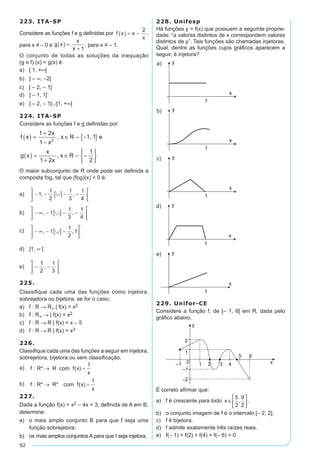 92
223. ITA-SP
Considere as funções f e g definidas por f x x
x
( ) = -
2
,
para x ≠ – 0 e g x
x
x
( ) =
+ 1
, para x ≠ – 1.
O conjunto de todas as soluções da inequação
(g o f) (x) < g(x) é:
a)	 [ 1, +∞[	
b)	 ] – ∞, –2[	
c)	 [ – 2, – 1[
d)	 ] – 1, 1[
e)	 ] – 2, – 1[∪]1, +∞[
224. ITA-SP
Considere as funções f e g definidas por:
f x
x
x
x R e
g x
x
x
x R
( ) =
+
-
∈ - -{ }
( ) =
+
∈ - -






1 2
1
1 1
1 2
1
2
2
, ,
,
O maior subconjunto de R onde pode ser definida a
composta fog, tal que (fog)(x) < 0 é:
a)	 - - ∪[ ] - -





1
1
2
1
3
1
4
, ,
b)	 - ∞ - ∪[ ] - -





, ,1
1
3
1
4
c)	 - ∞ - ∪[ ] -





, ,1
1
2
1
d)	 ]1, ∞ [
e)	 - -






1
2
1
3
,
225.
Classifique cada uma das funções como injetora,
sobrejetora ou bijetora, se for o caso:
a)	 f : R → R+ | f(x) = x2
b)	 f : R+ → | f(x) = x2
c)	 f : R → R | f(x) = x – 5
d)	 f : R → R | f(x) = x3
226.
Classifique cada uma das funções a seguir em injetora,
sobrejetora, bijetora ou sem classificação.
a)	
b)	
227.
Dada a função f(x) = x2 – 4x + 3, definida de A em B,
determine:
a)	 o mais amplo conjunto B para que f seja uma
função sobrejetora;
b)	 os mais amplos conjuntos A para que f seja injetora.
228. Unifesp
Há funções y = f(x) que possuem a seguinte proprie-
dade: “a valores distintos de x correspondem valores
distintos de y”. Tais funções são chamadas injetoras.
Qual, dentre as funções cujos gráficos aparecem a
seguir, é injetora?
229. Unifor-CE
Considere a função f, de [– 1, 6[ em R, dada pelo
gráfico abaixo.
É correto afirmar que:
a)	 f é crescente para todo x ∈






5
2
9
2
, .
b)	 o conjunto imagem de f é o intervalo [– 2, 2].
c)	 f é bijetora.
d)	 f admite exatamente três raízes reais.
e)	 f(– 1) + f(2) + f(4) + f(– 6) = 0
 