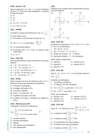 93
PV2D-08-MAT-54
230. Unifor-CE
Seja a função de A = {x ∈ R| – 1 < x ≤ 3} em B definida
por f(x) = x2. Para que f seja sobrejetora, o conjunto
B deve ser igual a:
a)	 R
b)	 R+
c)	 R–
d)	 {y ∈ R| – 1 ≤ y ≤ 9}
e)	 {y ∈ R| 0 ≤ y ≤ 9}
231. UFMG
Considere a função real f definida por .
É correto afirmar que:
01.	não existe um número real x tal que f(x) = 0.
02.	Se x ≠ 1 e x ≠ 3, então f(f(x)) = .
04.	f é uma função injetora.
08.	a equação xf(x) – x2 = 0 tem, no máximo, duas
raízes reais.
16.	f(– 1) = 1
232. ITA-SP
Qual das alternativas a seguir representa uma função
bijetora?
a)	 f : R → R * com f(x) = x2
b)	 f : R* → R * com f(x) = x + 1
c)	 f : [1; 3] → [2; 4] com f(x) = x + 1
d)	 f : [0; 2p] → R com f(x) = senx
e)	 f : R → R com f(x) = x2 – 1
233. UFSC
Dada a função f, de R em R, definida por f(x) = x2 + 1,
determine a soma das alternativas verdadeiras.
01.	A função f é sobrejetora.
02.	A imagem da função f é R+.
04.	A função f é bijetora.
08.	Para x = 5, temos f(x) = 26.
16.	O gráfico da função é uma reta.
32.	O gráfico da função f é simétrico em relação ao
eixo y.
234. Mackenzie-SP
A aplicação f, de N em N, definida por:
é:
a)	 somente injetora.
b)	 somente sobrejetora.
c)	 bijetora.
d)	 nem injetora nem sobrejetora.
e)	 sem classificação.
235.
Verifique se as funções reais representadas nos grá-
ficos são bijetoras.
236. ITA-SP
Considere os conjuntos S = {0, 2, 4, 6}, T = {1, 3 ,5} e
U = {0, 1} e as afirmações:
I.	 {0} ∈ S e S ∩ U ≠ ∅.
II.	 {2} ⊂ S  U e S ∩ T ∩ U = {0, 1}.
III.	 Existe uma função f : S → T injetiva.
IV.	 Nenhuma função g : T → S é sobrejetiva.
Então, é(são) verdadeira(s):
a)	 apenas I.	 d)	 apenas II e III.
b)	 apenas IV.	 e)	 apenas III e IV.
c)	 apenas I e IV.
237. ITA-SP
Seja D = R – {1} e f : D → D uma função dada por
f x
x
x
( ) =
+
-
1
1
.
Considere as afirmações:
I.		f é injetiva e sobrejetiva.
II.		f é injetiva, mas não sobrejetiva.
III. f x f
x
( ) +





 =
1
0 , para todo x ∈ D, x ≠ 0.
IV.		f(x) · f(–x) = 1, para todo x ∈ D.
Então, são verdadeiras:
a)	 apenas I e III.	 d)	 apenas I, III e IV.
b)	 apenas I e IV.	 e)	 apenas II, III e IV.
c)	 apenas II e III.
238. ITA-SP
Seja f: R → R, definida por f x
x x
x x x
( ) =
+ ≤
+ + >




3 3 0
4 3 02
,
,
a)	 f é bijetora e (fof) -





 = ( )-2
3
211
f .
b)	 f é bijetora e (fof) -





 = ( )-2
3
991
f .
c)	 f é sobrejetoras mas não é injetora.
d)	 f é bijetora mas não é sobrejetora.
e)	 f é bijetora e (fof) -





 = ( )-2
3
31
f .
 