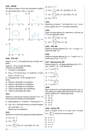 94
239. UFMG
Das figuras a seguir a única que representa o gráfico
de uma função real y = f(x), x ∈ [a, b], é:
240. ITA-SP
Sejam f, g, h: R → R funções tais que a função com-
posta:
hogof: R → R é a função identidade.
Considere as afirmações:
I.	 A função h é sobrejetora.
II.	 Se x0 ∈ R é tal que f(x0) = 0, então f(x) ≠ 0 para
todo x ∈ R com x ≠ x0.
III.	 A equação h(x) = 0 tem solução em R.
Então:
a)	 Apenas a afirmação I é verdadeira.
b)	 Apenas a afirmação II é verdadeira.
c)	 Apenas a afirmação III é verdadeira.
d)	 Todas as afirmações são verdadeiras.
e)	 Todas as afirmações são falsas.
241.
Sejam N o conjunto dos números naturais e f: N → N
uma função que satisfaz as propriedades:
a)	 Dado qualquer m ∈ N existe n ∈ N tal que f(n) ≥ m.
b)	 Ai{s ∈ N; s ≤ f(x)} está contido no conjunto imagem
de f, para todo i ∈ N.
	 Mostre que f é sobrejetora.
242.
Determine a inversa das seguintes funções bijetoras:
a f x x
b f x
x
c f x
x
x
D f R e CD f R
) ( )
) ( )
) ( ) , ( ) { } ( ) {
= −
=
−
=
+
−
= − = −
3 2
3 2
5
2 1
3
3 22
1
2
2 1
3
}
) ( )
) ( ) , ( ) { } ( ) { }
d f x x
e f x
x
x
D f R CD f R
= +
=
−
= − = −
c f x
x
x
D f R e CD f R) ( ) , ( ) { } ( ) {=
+
−
= − = −
5
2 1
3
3 22
1
2
2 1
1
3
}
) ( )
) ( ) , ( ) { } ( ) { }
) ( )
d f x x
e f x
x
x
D f R CD f R
f f x
x
x
= +
=
−
= − = −
=
+
−−
= − = −
= +
1
1 1
43
, ( ) { } ( ) { }
) ( )
D f R e CD f R
g f x x
243.	
Determine a inversa, f–1 da função f(x) = 2x + 1 e es-
boce o gráfico de f e f–1 num plano cartesiano.
244.
Dada a função bijetora f(x), determine o domínio de
f–1(x) nos seguintes casos:
a f x
x
x
D f R
b f x
x
x
D f R
) ( ) , ( ) { }
) ( ) , ( ) { }
=
−
−
= −
=
+
−
= −
3 1
2
2
5 6
2
2
245. ITE-SP
Dadas as funções bijetoras f(x) = 2x – 3 e g(x) = x3,
determine (fog)–1(x).
246.
Dadas as funções bijetoras f(x) = x – 1 e g(x) = 2x + 3,
mostre que (f o g)–1 = g–1 o f–1.
247. Mackenzie-SP
Dada a função f: R → R, bijetora definida por f(x) = x3 + 1,
sua inversa f–1: R → R é definida por:
a f
b f
c f x
d f
x
e
)
)
)
)
−
−
−
−
( ) +
( )
+
( ) −
( )
+
1
1
1 3
1
3
1
1
1
1
x = x
x =
1
x
x =
x =
1
33
3
3
3
)) f−
( ) −1
x = x 13
248.
Seja f, de R em R, uma função definida por f(x) = mx + p.
Se o gráfico de f passa pelos pontos A(0, 4) e B(3, 0),
então o gráfico de f –1 passa pelo ponto:
a)	 (8, –3)	
b)	 (8, 2)	
c)	 (8, –2)
d)	 (8, 3)
e)	 (3, 2)
249. Cefet-PR
Qual a relação entre a e b para que a função
coincida com sua inversa?
a)	 a = b + 1
b)	 a = b – 2
c)	 a = b – 1
d)	 a = – b
e)	 a = b
 