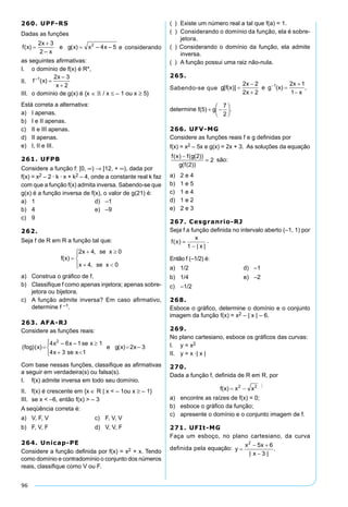 96
260. UPF-RS
Dadas as funções
e considerando
as seguintes afirmativas:
I.	 o domínio de f(x) é R*,
II.	
III.		o domínio de g(x) é {x ∈  / x ≤ – 1 ou x ≥ 5}
Está correta a alternativa:
a)	 I apenas.	
b)	 I e II apenas.	
c)	 II e III apenas.
d)	 II apenas.
e)	 I, II e III.
261. UFPB
Considere a função f: [0, ∞) → [12, + ∞), dada por
f(x) = x2 – 2 · k · x + k2 – 4, onde a constante real k faz
com que a função f(x) admita inversa. Sabendo-se que
g(x) é a função inversa de f(x), o valor de g(21) é:
a)	 1	 d)	 –1
b)	 4	 e)	 –9
c)	 9
262.	
Seja f de R em R a função tal que:
a)	 Construa o gráfico de f.
b)	 Classifique f como apenas injetora; apenas sobre-
jetora ou bijetora.
c)	 A função admite inversa? Em caso afirmativo,
determine f –1.
263. AFA-RJ
Considere as funções reais:
Com base nessas funções, classifique as afirmativas
a seguir em verdadeira(s) ou falsa(s).
I. 	 f(x) admite inversa em todo seu domínio.
II. 	 f(x) é crescente em {x ∈ R | x < – 1ou x ≥ – 1}
III. 	se x < –6, então f(x) > – 3
A seqüência correta é:
a)	 V, F, V	 c)	 F, V, V
b)	 F, V, F	 d)	 V, V, F
264. Unicap-PE
Considere a função definida por f(x) = x2 + x. Tendo
como domínio e contradomínio o conjunto dos números
reais, classifique como V ou F.
(  )	 Existe um número real a tal que f(a) = 1.
(  )	 Considerando o domínio da função, ela é sobre-
jetora.
(  ) Considerando o domínio da função, ela admite
inversa.
(  )	 A função possui uma raiz não-nula.
265.
Sabendo-se que
determine .
266. UFV-MG
Considere as funções reais f e g definidas por
f(x) = x2 – 5x e g(x) = 2x + 3. As soluções da equação
f x f g
g f
( ) ( ( ))
( ( ))
−
=
2
2
2 são:
a)	 2 e 4	
b)	 1 e 5	
c)	 1 e 4
d)	 1 e 2
e)	 2 e 3
267. Cesgranrio-RJ
Seja f a função definida no intervalo aberto (–1, 1) por
f x
x
x
( )
| |
=
−1
.
Então f (–1/2) é:
a)	 1/2	 d)	 –1
b)	 1/4	 e)	 –2
c)	 –1/2
268.
Esboce o gráfico, determine o domínio e o conjunto
imagem da função f(x) = x2 – | x | – 6.
269.
No plano cartesiano, esboce os gráficos das curvas:
I.	 y = x2
II.	 y = x ·| x |
270.
Dada a função f, definida de R em R, por
:
a)	 encontre as raízes de f(x) = 0;
b)	 esboce o gráfico da função;
c)	 apresente o domínio e o conjunto imagem de f.
271. UFIt-MG
Faça um esboço, no plano cartesiano, da curva
definida pela equação:
 