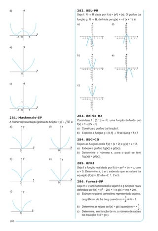 100
281. Mackenzie-SP
A melhor representação gráfica da função f x x( ) | |= é:
282. UEL-PR
Seja f: R → R dada por f(x) = |x2| + |x|. O gráfico da
função g: R → R, definida por g(x) = – f (x + 1), é:
283. Unirio-RJ
Considere f : [0,1] → R, uma função definida por
f(x) = 1 – |2x –1|.
a)	 Construa o gráfico da função f.
b)	 Explicite a função g : [0,1] → R tal que g = f o f.
284. UEG-GO
Sejam as funções reais f(x) = |x + 2| e g(x) = x + 2.
a)	 Esboce o gráfico f(g(x)) e g(f(x)).
b)	 Determine o número x, para o qual se tem
f (g(x)) = g(f(x)).
285. UFRJ
Seja f a função real dada por f(x) = ax2 + bx + c, com
a > 0. Determine a, b e c sabendo que as raízes da
equação |f(x)| = 12 são –2, 1, 2 e 5.
286. Fuvest-SP
Seja m ≥ 0 um número real e sejam f e g funções reais
definidas por f(x) = x2 – 2|x| + 1 e g(x) = mx + 2m.
a)	 Esboce no plano cartesiano representado abaixo,
os gráficos de f e de g quando m =
b)	 Determine as raízes de f(x) = g(x) quando m = +
c)	 Determine, em função de m, o número de raízes
da equação f(x) = g(x).
 