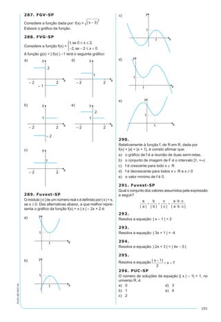 101
PV2D-08-MAT-54
287. FGV-SP
Considere a função dada por: f(x) = x -( )3
2
Esboce o gráfico da função.
288. FVG-SP
Considere a função f(x) =
1 0 2
2 2 0
, ,
,
se x
se x
≤ ≤
- - ≤ <



A função g(x) = | f(x) | –1 terá o seguinte gráfico:
289. Fuvest-SP
O módulo | x | de um número real x é definido por | x | = x,
se x ≥ 0. Das alternativas abaixo, a que melhor repre-
senta o gráfico da função f(x) = x | x | – 2x + 2 é:
290.
Relativamente à função f, de R em R, dada por
f(x) = |x| + |x + 1|, é correto afirmar que:
a)	 o gráfico de f é a reunião de duas semi-retas.
b)	 o conjunto de imagem de F é o intervalo [1, +∞[
c)	 f é crescente para todo x ∈ R
d)	 f é decrescente para todos x ∈ R e x ≥ 0
e)	 o valor mínimo de f é 0.
291. Fuvest-SP
Qual o conjunto dos valores assumidos pela expressão
a seguir?
292.
Resolva a equação: | x – 1 | = 2
293.
Resolva a equação: | 3x + 1 | = -4
294.
Resolva a equação: | 2x + 3 | = | 4x – 5 |
295.
Resolva a equação
296. PUC-SP
O número de soluções da equação || x | – 1| = 1, no
universo R, é:
a)	 0	 d)	 3
b)	 1	 e)	 4
c)	 2
 