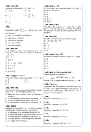 102
297. PUC-MG
A solução da equação |3x – 5| = 5x – 1 é:
a)	 -{ }2 	 d)	 2{ }
b)	
3
4






	 e)	
3
4
2; -






c)	
1
5






298.
A equação modular admite, como solu-
ção, somente:
a)	 uma raiz positiva e uma negativa.
b)	 duas raízes negativas.
c)	 duas raízes positivas.
d)	 uma raiz positiva.
e)	 uma raiz negativa.
299. UFV-MG
Se o símbolo |x| indica o valor absoluto de um nú-
mero real x, então o conjunto solução da inequação
x
x x
+
≤
3 1
| |
é:
a)	 [– 4, 0)
b)	 (– ∞, – 4] ∪ [– 2, 0)
c)	 (– ∞, – 2]
d)	 [– 2, 0)
e)	 (– ∞, – 4]
300. Cesgranrio-RJ
O número de raízes reais de equação |2x – 1| = |1 – x| é:
a)	 0	 d)	 4
b)	 2	 e)	 6
c)	 3
301. UFU-MG
Considere os números reais x que satisfazem a equa-
ção |x|2 + |x| – 12 = 0. Pode-se afirmar que:
a)	 existe um único número real x que satisfaz a
equação.
b)	 o produto desses números reais x é igual a – 9.
c)	 a soma desses números reais x é igual a 1.
d)	 o produto desses números reais x é igual a 122.
302. UEMS
Considere a equação |x| – x = – 4. Com respeito à
solução desta equação podemos afirmar que:
a)	 a solução pertence ao intervalo fechado [2, 6]
b)	 a solução pertence ao intervalo fechado [– 6, – 2]
c)	 a solução pertence ao intervalo aberto (– 6, 6).
d)	 a solução pertence à união dos intervalos anteriores.
e)	 a equação não tem solução.
303. Unifor-CE
Se os números a e b são tais que |a| = 4 e |b| = 2,
então |a – b| é igual a:
a)	 2	
b)	 4	
c)	 6
d)	 2 ou 4
e)	 2 ou 6
304. Unifei-MG
O módulo do produto das raízes da equação
|x|2 + |x| – |–12| = 0 é igual ao número de lados de
um polígono convexo. Quantas diagonais tem esse
polígono?
305. UFU-MG
Qual é a soma das soluções reais da equação
|x2 + 3x + 2| – |6x| = 0 ?
a)	 3
b)	 – 6
c)	 – 3
d)	 6
306. Mackenzie-SP
O número de soluções reais da equação x2 = 1 – |x| é:
a)	 2
b)	 0
c)	 1
d)	 4
e)	 3
307. Unirio-RJ (modificado)
Sejam f e g funções definidas por
f (x) =
2
x 2x 1 e g(x) x 1- + = -
Calcule todos os valores de x reais, tais que f(x) = g(x).
308. Vunesp
Sejam a e b dois números reais positivos tais que a < b
e a + b = 4. Se o gráfico da função y =| x - a | + | x - b|
coincide com o da função y = 2 no intervalo a ≤ x ≤ b,
calcule os valores de a e b.
309.	
Resolva a inequação: |x – 1| < 2
310.	
Resolva a inequação: |x – 1| > 2
311.
Resolva a inequação: |x – 1| < –2
312.	
Resolva a inequação: |x – 1| ≤ 0
313.	
Resolva a inequação:
 