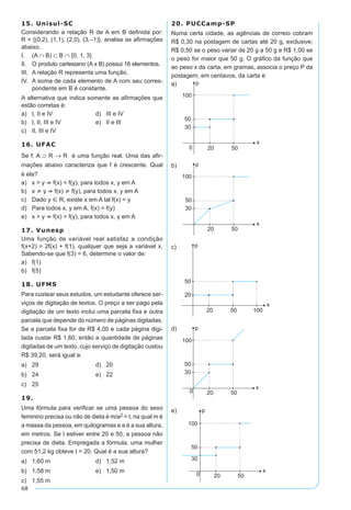 68
15. Unisul-SC
Considerando a relação R de A em B definida por:
R = {(0,2), (1,1), (2,0), (3,–1)}, analise as afirmações
abaixo.
I.		(A ∩ B) ⊂ B ∩ {0, 1, 3}
II.	 O produto cartesiano (A x B) possui 16 elementos.
III.	 A relação R representa uma função.
IV.	 A soma de cada elemento de A com seu corres-
pondente em B é constante.
A alternativa que indica somente as afirmações que
estão corretas é:
a)	 I, II e IV	 d)	 III e IV
b)	 I, II, III e IV	 e)	 II e III
c)	 II, III e IV
16. UFAC
Se f: A ⊃ R → R é uma função real. Uma das afir-
mações abaixo caracteriza que f é crescente. Qual
é ela?
a)	 x > y Þ f(x) < f(y), para todos x, y em A
b)	 x ¹ y Þ f(x) ¹ f(y), para todos x, y em A
c)	 Dado y Î R, existe x em A tal f(x) = y
d)	 Para todos x, y em A, f(x) = f(y)
e)	 x > y Þ f(x) > f(y), para todos x, y em A
17. Vunesp
Uma função de variável real satisfaz a condição
f(x+2) = 2f(x) + f(1), qualquer que seja a variável x.
Sabendo-se que f(3) = 6, determine o valor de:
a)	 f(1)
b)	 f(5)
18. UFMS
Para custear seus estudos, um estudante oferece ser-
viços de digitação de textos. O preço a ser pago pela
digitação de um texto inclui uma parcela fixa e outra
parcela que depende do número de páginas digitadas.
Se a parcela fixa for de R$ 4,00 e cada página digi-
tada custar R$ 1,60, então a quantidade de páginas
digitadas de um texto, cujo serviço de digitação custou
R$ 39,20, será igual a:
a)	 29	 d)	 20
b)	 24	 e)	 22
c)	 25
19.
Uma fórmula para verificar se uma pessoa do sexo
feminino precisa ou não de dieta é m/a2 = I, na qual m é
a massa da pessoa, em quilogramas e a é a sua altura,
em metros. Se I estiver entre 20 e 50, a pessoa não
precisa de dieta. Empregada a fórmula, uma mulher
com 51,2 kg obteve I = 20. Qual é a sua altura?
a)	 1,60 m	 d)	 1,52 m
b)	 1,58 m	 e)	 1,50 m
c)	 1,55 m
20. PUCCamp-SP
Numa certa cidade, as agências de correio cobram
R$ 0,30 na postagem de cartas até 20 g, exclusive;
R$ 0,50 se o peso variar de 20 g a 50 g e R$ 1,00 se
o peso for maior que 50 g. O gráfico da função que
ao peso x da carta, em gramas, associa o preço P da
postagem, em centavos, da carta é:
a)	
b)	
c)	
d)	
e)	
 