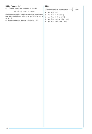 104
327. Fuvest-SP
a) Esboce, para x real, o gráfico da função:
f(x) = |x – 2| + |2x + 1| – x – 6
O símbolo | a | indica o valor absoluto de um número
real a e é definido por |a| = a se a ≥ 0 e |a| = – a
se a < 0.
b)	 Para que valores reais de x, f(x) > 2x + 2?
328.
O conjunto solução da inequação é:
a)	 {x ∈ R / x ≠ 0}
b)	 {x ∈ R / x ≠ – 1 e x ≠ 1}
c)	 {x ∈ R / x < – 1 ou x > 1}
d)	 {x ∈ R / x ≠ – 1, x ≠ 0 e x ≠ 1}
e)	 {x ∈ R / – 1 < x < 1 e x ≠ 0}
 