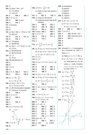 106
101.	E
102.	a)  Área = 30x – 2x2
	 b)	 7,5 metros
	 c)  112,5 m2
103.	A	 104. D	 105.	C
106.	F, V, V, F, V
107.	B 	 108.	9 reais	
109.	A	 110.	C
111.	 6 hectares
112.	C 	
113.	D
114.	 a)	 f(x) = 400, x = 10 ou x = 40
	 b)	 625 cm2
115.	D	 116.	A	 117.	B
118.	B	 119.	D
120.	a)	 10 lugares.
	 b) R$ 900,00
121.	a)	 A(x) = – x2 + 5x (0 < x < 5)
	 b)	 2,5 cm
122.	a)	 R$ 90.000,00
	 b)	 R$ 93.750,00
123.	a)	 1 s
	 b)	 75 cm
124.	R$ 450.000,00 e 9	
125.	A	
126.	B	
127.	7,5 °C	
128.	D	
129.	V, F, V	 130.	A	 131. C
132. A	 133. A	 134. B
135. a)	 y x= -20
2
3
	b)	 x = 15, y = 10	
136.	a)	 A(x) = –2x2 + 17 x
	 b)	 x = 4 m e y = 9 m
137.	 a)	 48 minutos após a ingestão
	 b)	 5 horas e 12 minutos
138. A	 139. A
140. F, V, V, V, V		
141.	D	 142. A	
143. E
144.	A	 145.	A	
146.	A
147.	a)	 a = 0,3 e b = 20
	 b)	
148.	x = 2, E=-
10
9
149.	B	
150.	a) f x x x( ) = - +
1
5
62
	 b)	 P(30, 0), alvo não estará a
salvo.
151.	 C	 152.	 B	 153.	 D
154. 	a)	 Prejuízo: R$ 450,00
	 b)	 Adeverá vencer mais de 60
partidas.
155.	C	 156.	C	 157.	C
158.	D	 159.	18	 160.	E
161.	B	 162.	C	 163.	C
164.	9 anos	 165. C	 166. A
167. F, V, F, F, F		 168.	E
169.	B	 170.	D	 171.	A
172.	D	 173.	C
174.	C
175.	 S a a=
-
≤ < ∈






2
3
0, 
176.	 a)	 S={x∈¡ /–1≤x≤1oux≥2}
	 b)	 S={x∈¡ /x<–1ou1<x<2}
	 c)	 S = {x ∈ ¡ / 2/7 ≤ x <1}
177.	S = ¡*+
178.	S = ¡*
179.	 D = {x ∈ ¡ / 1 ≤ x < 3 ou x > 4}
180. C
181.	B	 182.	B	 183.	A
184.	B	 185.	B	 186.	D
187.	C	 188.	D
189. D = {x ∈ ¡ / x > 1/2 e x ≠ 1}
190.	 a) S = {x ∈ ¡ / 1 ≤ x < 3 ou x > 4}
	 b)	 S = x x∈ ≤ <






 /
2
7
1
191.	A	 192.	D	
193.	 S = {x ∈ ¡ / x < – 1 ou 0 ≤ x < 1}
194. C	 195. B	 196. E
197. 	A
198. –1 < m < 2, m ∈ ¡
199. S = {x ∈  / –1 < x ≤ 1 ou
	 3 < x < 4 ou x > 4}
200.	B	 201.	A
202.	a = 1 e b = 0
203.	B	 204.	C	 205.	D
206.	D	 207.	E	 208.	D
209.	B	 210.	C	 211.	B
212.	C	 213.	E	 214.	C
215.	E	 216.	a = 1	 217.	E
218.	g(x) = 9x – 15
219.	A	 220.	C	 221.	C
222.	a)	 250	 b) 16.000
223. E	 224. A
225.	a) sobrejetora
	 b) injetora
	 c) bijetora
	 d) bijetora
226.	a)	 injetora
	 b)	 bijetora
227.	a)	 B = {y ∈ ¡ / y ≥ –1}
	 b)	 A = {x ∈ ¡ / x ≥ 2} ou
		 A = {x ∈ ¡ / x ≤ 2}
228.	 E	 229.	 D	 230.	 E
231.	 V, V, V, F, F
232.	C	 233.	40 (08 + 32)
234.	B	 235.	Somente em b
236.	B	 237.	A	
238.	B
239.	E	
240. D
241.	Afunção f: ¥ → ¥ é sobrejetora
se, e somente se, Im(f) = ¥
Seja y ∈ ¥.
	 a)	 Dado y ∈ ¥, ∃ i ∈ ¥ / f(i) ≥ y
	 b)	 y ∈ Ai = {y ∈ ¥; y ≤ f(i)} e
Ai⊂Im(f),assim,se ∈Ai⊂Im,
então y ∈ Im(f). Portanto,
∀ y ∈ ¥, ∃ x ∈ ¥ / y = f(x),
ou seja, Im(f) = ¥.
242.	
243.	 f x x-
= -1 1
2
1
2
( )
 