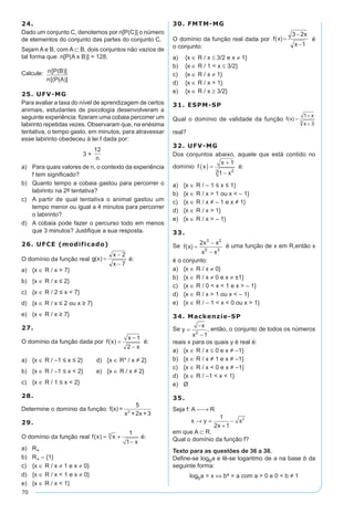 70
24.
Dado um conjunto C, denotemos por n[P(C)] o número
de elementos do conjunto das partes do conjunto C.
Sejam A e B, com A ⊂ B, dois conjuntos não vazios de
tal forma que: n[P(A x B)] = 128.
Calcule: n[P(B)]
n[(P(A)]
25. UFV-MG
Para avaliar a taxa do nível de aprendizagem de certos
animais, estudantes de psicologia desenvolveram a
seguinte experiência: fizeram uma cobaia percorrer um
labirinto repetidas vezes. Observaram que, na enésima
tentativa, o tempo gasto, em minutos, para atravessar
esse labirinto obedeceu à lei f dada por:
3 +
12
n
a)	 Para quais valores de n, o contexto da experiência
f tem significado?
b)	 Quanto tempo a cobaia gastou para percorrer o
labirinto na 2a tentativa?
c)	 A partir de qual tentativa o animal gastou um
tempo menor ou igual a 4 minutos para percorrer
o labirinto?
d)	 A cobaia pode fazer o percurso todo em menos
que 3 minutos? Justifique a sua resposta.
26. UFCE (modificado)
O domínio da função real é:
a)	 {x ∈ R / x > 7}
b)	 {x ∈ R / x ≤ 2}
c)	 {x ∈ R / 2 ≤ x < 7}
d)	 {x ∈ R / x ≤ 2 ou x ≥ 7}
e)	 {x ∈ R / x ≥ 7}
27.
O domínio da função dada por f x
x
x
( ) =
-
-
1
2
é:
a)	 {x ∈ R / –1 ≤ x ≤ 2}	 d)	 {x ∈ R* / x ≠ 2}
b)	 {x ∈ R / –1 ≤ x < 2}	 e)	 {x ∈ R / x ≠ 2}
c)	 {x ∈ R / 1 ≤ x < 2}
28.
Determine o domínio da função: f(x) =
5
x + 2x +32
29.
O domínio da função real f x x
x
( ) = +
-
3 1
1
é:
a)	 R+
b)	 R+ – {1}
c)	 {x ∈ R / x ≠ 1 e x ≠ 0}
d)	 {x ∈ R / x < 1 e x ≠ 0}
e)	 {x ∈ R / x < 1}
30. FMTM-MG
O domínio da função real dada por é
o conjunto:
a)	 {x ∈ R / x ≤ 3/2 e x ≠ 1}
b)	 {x ∈ R / 1 < x ≤ 3/2}
c)	 {x ∈ R / x ≠ 1}
d)	 {x ∈ R / x > 1}
e)	 {x ∈ R / x ≥ 3/2}
31. ESPM-SP
Qual o domínio de validade da função
real?
32. UFV-MG
Dos conjuntos abaixo, aquele que está contido no
domínio f x
x
x
( ) =
+
-
1
1 23
é:
a)	 {x ∈ R / – 1 ≤ x ≤ 1}
b)	 {x ∈ R / x > 1 ou x < – 1}
c)	 {x ∈ R / x ≠ – 1 e x ≠ 1}
d)	 {x ∈ R / x > 1}
e)	 {x ∈ R / x > – 1}
33.
Se é uma função de x em R,então x
é o conjunto:
a)	 {x ∈ R / x ≠ 0}
b)	 {x ∈ R / x ≠ 0 e x ≠ ±1}
c)	 {x ∈ R / 0 < x < 1 e x > – 1}
d)	 {x ∈ R / x > 1 ou x < – 1}
e)	 {x ∈ R / – 1 < x < 0 ou x > 1}
34. Mackenzie-SP
Se y
x
x
=
-
-2
1
, então, o conjunto de todos os números
reais x para os quais y é real é:
a)	 {x ∈ R / x ≤ 0 e x ≠ –1}
b)	 {x ∈ R / x ≠ 1 e x ≠ –1}
c)	 {x ∈ R / x < 0 e x ≠ –1}
d)	 {x ∈ R / –1 < x < 1}
e)	 Ø
35.
Seja f: A → R
	 x y
x
x→ =
+
-
1
2 1
2
em que A ⊂ R.
Qual o domínio da função f?
Texto para as questões de 36 a 38.
Define-se logba e lê-se logaritmo de a na base b da
seguinte forma:
logba = x ⇔ bx = a com a > 0 e 0 < b ≠ 1
 