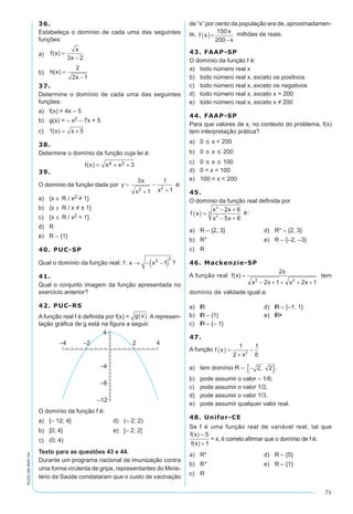 71
PV2D-08-MAT-54
36.
Estabeleça o domínio de cada uma das seguintes
funções:
a)	 f x
x
x
( ) =
-3 2
b)	 h x
x
( ) =
-
2
2 1
37.
Determine o domínio de cada uma das seguintes
funções:
a)	 f(x) = 4x – 5
b)	 g(x) = – x2 – 7x + 5
c)	 f x x( ) = + 5
38.
Determine o domínio da função cuja lei é:
f x x x( ) = + +4 2 3
39.
O domínio da função dada por é:
a)	 {x ∈ R / x2 ≠ 1}
b)	 {x ∈ R / x ≠ ± 1}
c)	 {x ∈ R / x2 = 1}
d)	 R
e)	 R – {1}
40. PUC-SP
Qual o domínio da função real: f: x x→ - -( )3
2
1 ?
41.
Qual o conjunto imagem da função apresentada no
exercício anterior?
42. PUC-RS
A função real f é definida por f(x) = g x( ). A represen-
tação gráfica de g está na figura a seguir.
O domínio da função f é:	
a)	 [– 12; 4]	 d)	 (– 2; 2)
b)	 [0; 4]	 e)	 [– 2; 2]
c)	 (0; 4)
Texto para as questões 43 e 44.
Durante um programa nacional de imunização contra
uma forma virulenta de gripe, representantes do Minis-
tério da Saúde constataram que o custo de vacinação
de “x” por cento da população era de, aproximadamen-
te, f x
x
x
( )=
-
150
200
milhões de reais.
43. FAAP-SP
O domínio da função f é:
a)	 todo número real x
b)	 todo número real x, exceto os positivos
c)	 todo número real x, exceto os negativos
d)	 todo número real x, exceto x = 200
e)	 todo número real x, exceto x ≠ 200
44. FAAP-SP
Para que valores de x, no contexto do problema, f(x)
tem interpretação prática?
a)	 0 £ x < 200
b)	 0 £ x £ 200
c)	 0 £ x £ 100
d)	 0 < x < 100
e)	 100 < x < 200
45.
O domínio da função real definida por
f x
x x
x x
( ) =
- +
- +
2
2
3
2 6
5 6
é:
a)	 R – {2, 3}	 d)	 R* – {2, 3}
b)	 R*	 e)	 R – {–2, –3}
c)	 R
46. Mackenzie-SP
A função real tem
domínio de validade igual a:
a)	 lR	 d)	 lR – {–1, 1}
b)	 lR – {1}	 e)	 lR+
c)	 lR – {– 1}
47.
A função f x
x
( ) =
+
-
1
2
1
62
a)	 tem domínio R – -{ }2 2, .
b)	 pode assumir o valor – 1/6.
c)	 pode assumir o valor 1/2.
d)	 pode assumir o valor 1/3.
e)	 pode assumir qualquer valor real.
48. Unifor-CE
Se f é uma função real de variável real, tal que
= x, é correto afirmar que o domínio de f é:
a)	 R*	 d)	 R – {5}		
b)	 R+	 e)	 R – {1}		
c)	 R
 