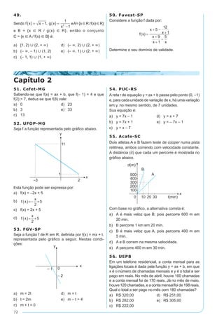 72
49.
Sendo f x x g x
x
( ) = - ( ) =
-
1
1
12
, eA={xÎR/f(x)ÎR}
e B = {x Î R / g(x) Î R}, então o conjunto
C = {x Î A / f(x) Î B} é:
a)	 [1, 2) È (2, + ¥)	 d)	 (– ¥, 2) È (2, + ¥)
b)	 (– ¥, – 1) È (1, 2)	 e)	 (– ¥, 1) È (2, + ¥)
c)	 (– 1, 1) È (1, + ¥)
50. Fuvest-SP
Considere a função f dada por:
Determine o seu domínio de validade.
51. Cefet-MG
Sabendo-se que f(x) = ax + b, que f(– 1) = 4 e que
f(2) = 7, deduz-se que f(8) vale:
a)	 0	 d)	 23
b)	 3	 e)	 33
c)	 13
52. UFOP-MG
Seja f a função representada pelo gráfico abaixo.
Esta função pode ser expressa por:
a)	 f(x) = –2x + 5	
b)	 f x
x
( )=- +
2
5
c)	 f(x) = 2x + 5
d)	 f x
x
( )= +
2
5
53. FGV-SP
Seja a função f de R em R, definida por f(x) = mx + t,
representada pelo gráfico a seguir. Nestas condi-
ções:
a)	 m = 2t	 d)	 m = t
b)	 t = 2m	 e)	 m – t = 4
c)	 m + t = 0
54. PUC-RS
A reta r de equação y = ax + b passa pelo ponto (0, –1)
e, para cada unidade de variação de x, há uma variação
em y, no mesmo sentido, de 7 unidades.
Sua equação é:
a)	 y = 7x – 1	 d)	 y = x + 7
b)	 y = 7x + 1	 e)	 y = – 7x – 1
c)	 y = x – 7
55. Acafe-SC
Dois atletas A e B fazem teste de cooper numa pista
retilínea, ambos correndo com velocidade constante.
A distância (d) que cada um percorre é mostrada no
gráfico abaixo.
Com base no gráfico, a alternativa correta é:
a)	 A é mais veloz que B, pois percorre 600 m em
20 min.
b)	 B percorre 1 km em 20 min.
c)	 B é mais veloz que A, pois percorre 400 m em
5 min.
d)	 A e B correm na mesma velocidade.
e)	 A percorre 400 m em 30 min.
56. UEPB
Em um telefone residencial, a conta mensal para as
ligações locais é dada pela função y = ax + b, em que
x é o número de chamadas mensais e y é o total a ser
pago em reais. No mês de abril, houve 100 chamadas
e a conta mensal foi de 170 reais. Já no mês de maio,
houve 120 chamadas, e a conta mensal foi de 198 reais.
Qual o total a ser pago no mês com 180 chamadas?
a)	 R$ 320,00	 d)	 R$ 251,00
b)	 R$ 282,00	 e)	 R$ 305,00
c)	 R$ 222,00
Capítulo 2
 