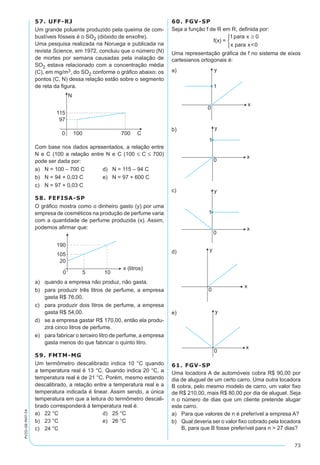 73
PV2D-08-MAT-54
57. UFF-RJ
Um grande poluente produzido pela queima de com-
bustíveis fósseis é o SO2 (dióxido de enxofre).
Uma pesquisa realizada na Noruega e publicada na
revista Science, em 1972, concluiu que o número (N)
de mortes por semana causadas pela inalação de
SO2 estava relacionado com a concentração média
(C), em mg/m3, do SO2 conforme o gráfico abaixo: os
pontos (C, N) dessa relação estão sobre o segmento
de reta da figura.
Com base nos dados apresentados, a relação entre
N e C (100 a relação entre N e C (100 ≤ C ≤ 700)
pode ser dada por:
a)	 N = 100 – 700 C	 d)	 N = 115 – 94 C
b)	 N = 94 + 0,03 C	 e)	 N = 97 + 600 C
c)	 N = 97 + 0,03 C
58. FEFISA-SP
O gráfico mostra como o dinheiro gasto (y) por uma
empresa de cosméticos na produção de perfume varia
com a quantidade de perfume produzida (x). Assim,
podemos afirmar que:
a)	 quando a empresa não produz, não gasta.
b)	 para produzir três litros de perfume, a empresa
gasta R$ 76,00.
c)	 para produzir dois litros de perfume, a empresa
gasta R$ 54,00.
d)	 se a empresa gastar R$ 170,00, então ela produ-
zirá cinco litros de perfume.
e)	 para fabricar o terceiro litro de perfume, a empresa
gasta menos do que fabricar o quinto litro.
59. FMTM-MG
Um termômetro descalibrado indica 10 °C quando
a temperatura real é 13 °C. Quando indica 20 °C, a
temperatura real é de 21 °C. Porém, mesmo estando
descalibrado, a relação entre a temperatura real e a
temperatura indicada é linear. Assim sendo, a única
temperatura em que a leitura do termômetro descali-
brado corresponderá à temperatura real é:
a)	 22 °C	 d)	 25 °C
b)	 23 °C	 e)	 26 °C
c)	 24 °C
60. FGV-SP
Seja a função f de R em R, definida por:
f(x) =
1para x 0
x para x<0
≥


Uma representação gráfica de f no sistema de eixos
cartesianos ortogonais é:
a)	
b)	
c)	
d)	
e)	
61. FGV-SP
Uma locadora A de automóveis cobra R$ 90,00 por
dia de aluguel de um certo carro. Uma outra locadora
B cobra, pelo mesmo modelo de carro, um valor fixo
de R$ 210,00, mais R$ 80,00 por dia de aluguel. Seja
n o número de dias que um cliente pretende alugar
este carro.
a)	 Para que valores de n é preferível a empresa A?
b)	 Qual deveria ser o valor fixo cobrado pela locadora
B, para que B fosse preferível para n > 27 dias?
 