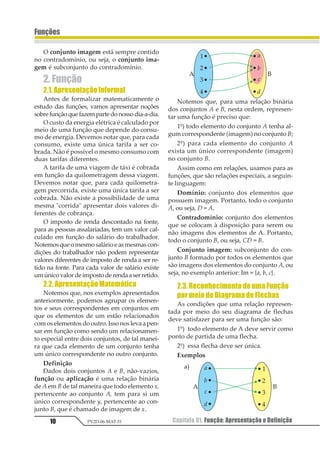 Capítulo 01. Função: Apresentação e Definição10
Funções
PV2D-06-MAT-51
O conjunto imagem está sempre contido
no contradomínio, ou seja, o conjunto ima-
gem é subconjunto do contradomínio.
2. Função
2.1.ApresentaçãoInformal
Antes de formalizar matematicamente o
estudo das funções, vamos apresentar noções
sobrefunçãoquefazempartedonossodia-a-dia.
O custo da energia elétrica é calculado por
meio de uma função que depende do consu-
mo de energia. Devemos notar que, para cada
consumo, existe uma única tarifa a ser co-
brada. Não é possível o mesmo consumo com
duas tarifas diferentes.
A tarifa de uma viagem de táxi é cobrada
em função da quilometragem dessa viagem.
Devemos notar que, para cada quilometra-
gem percorrida, existe uma única tarifa a ser
cobrada. Não existe a possibilidade de uma
mesma "corrida" apresentar dois valores di-
ferentes de cobrança.
O imposto de renda descontado na fonte,
para as pessoas assalariadas, tem um valor cal-
culado em função do salário do trabalhador.
Notemosqueomesmosalárioeasmesmascon-
dições do trabalhador não podem representar
valores diferentes de imposto de renda a ser re-
tido na fonte. Para cada valor de salário existe
umúnicovalordeimpostoderendaaserretido.
2.2.ApresentaçãoMatemática
Notemos que, nos exemplos apresentados
anteriormente, podemos agrupar os elemen-
tos e seus correspondentes em conjuntos em
que os elementos de um estão relacionados
com os elementos do outro. Isso nos leva a pen-
sar em função como sendo um relacionamen-
to especial entre dois conjuntos, de tal manei-
ra que cada elemento de um conjunto tenha
um único correspondente no outro conjunto.
Definição
Dados dois conjuntos A e B, não-vazios,
função ou aplicação é uma relação binária
de A em B de tal maneira que todo elemento x,
pertencente ao conjunto A, tem para si um
único correspondente y, pertencente ao con-
junto B, que é chamado de imagem de x.
Notemos que, para uma relação binária
dos conjuntos A e B, nesta ordem, represen-
tar uma função é preciso que:
1º) todo elemento do conjunto A tenha al-
gum correspondente (imagem) no conjunto B;
2º) para cada elemento do conjunto A
exista um único correspondente (imagem)
no conjunto B.
Assim como em relações, usamos para as
funções, que são relações especiais, a seguin-
te linguagem:
Domínio: conjunto dos elementos que
possuem imagem. Portanto, todo o conjunto
A, ou seja, D = A.
Contradomínio: conjunto dos elementos
que se colocam à disposição para serem ou
não imagens dos elementos de A. Portanto,
todo o conjunto B, ou seja, CD = B.
Conjunto imagem: subconjunto do con-
junto B formado por todos os elementos que
são imagens dos elementos do conjunto A, ou
seja, no exemplo anterior: Im = {a, b, c}.
2.3.ReconhecimentodeumaFunção
pormeiodoDiagramadeFlechas
As condições que uma relação represen-
tada por meio do seu diagrama de flechas
deve satisfazer para ser uma função são:
1º) todo elemento de A deve servir como
ponto de partida de uma flecha.
2º) essa flecha deve ser única.
Exemplos
a)
 