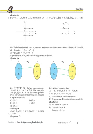 Capítulo 01. Função: Apresentação e Definição 13
Funções
PV2D-06-MAT-51
Resolução
a) A × B = {(1, –1), (1, 0), (1, 1), (2, –1), (2,0), (2, 1)} b) B × A = {(–1, 1), (–1, 2), (0,1), (0,2), (1,1), (1,2)}
02. Trabalhando ainda com os mesmos conjuntos, considere as seguintes relações de Aem B.
R1 = {(x, y) ∈ A × B / y = x2 – 2}
R2 = {(x, y) ∈ A × B / y = x – 1}
Represente R1 e R2 utilizando diagramas de flechas.
Resolução
03. (FGV-SP) São dados os conjuntos
A = {2, 3, 4}, B = {5, 6, 7, 8, 9} e a relação
R = {(x, y) ∈ A × B / x e y sejam primos
entre si}. Um dos elementos dessa relação
é o par ordenado:
a) (9, 4) d) (3, 6)
b) (5, 4) e) (2, 8)
c) (4, 7)
Resolução
R = {(2,5), (2,7), (2,9), (3,5), (3,7), (3,8), (4,5),
(4,7), (4,9)}
Resposta: C
04. Sejam os conjuntos
A = {–2, –1, 0, 1, 2, 3, 4} e B = {0, 1, 2}
e R = {(x, y) ∈ A × B / x = y2}:
a) determine os elementos de R;
b) determine o domínio e a imagem de R.
Resolução
a) R = {(0,0); (1, 1); (4,2)}
b) Domínio = {0, 1, 4)
Imagem = {0, 1, 2}
 