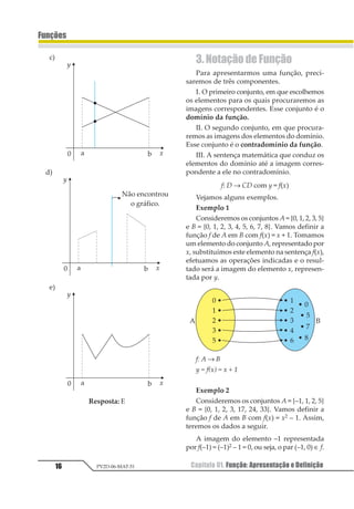 Capítulo 01. Função: Apresentação e Definição16
Funções
PV2D-06-MAT-51
Resposta: E
3. Notação de Função
Para apresentarmos uma função, preci-
saremos de três componentes.
I. O primeiro conjunto, em que escolhemos
os elementos para os quais procuraremos as
imagens correspondentes. Esse conjunto é o
domínio da função.
II. O segundo conjunto, em que procura-
remos as imagens dos elementos do domínio.
Esse conjunto é o contradomínio da função.
III. A sentença matemática que conduz os
elementos do domínio até a imagem corres-
pondente a ele no contradomínio.
f: D → CD com y = f(x)
Vejamos alguns exemplos.
Exemplo 1
Consideremos os conjuntos A = {0, 1, 2, 3, 5}
e B = {0, 1, 2, 3, 4, 5, 6, 7, 8}. Vamos definir a
função f de A em B com f(x) = x + 1. Tomamos
um elemento do conjunto A, representado por
x, substituímos este elemento na sentença f(x),
efetuamos as operações indicadas e o resul-
tado será a imagem do elemento x, represen-
tada por y.
f: A → B
y = f(x) = x + 1
Exemplo 2
Consideremos os conjuntos A = {–1, 1, 2, 5}
e B = {0, 1, 2, 3, 17, 24, 33}. Vamos definir a
função f de A em B com f(x) = x2 – 1. Assim,
teremos os dados a seguir.
A imagem do elemento –1 representada
por f(–1) = (–1)2 – 1 = 0, ou seja, o par (–1, 0) ∈ f.
 