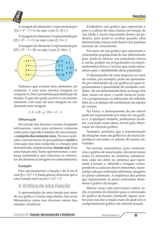 Capítulo 01. Função: Apresentação e Definição 17
Funções
PV2D-06-MAT-51
A imagem do elemento 1 representada por
f(1) = 12 – 1 = 0, ou seja, o par (1, 0) ∈ f.
A imagem do elemento 2 representada por
f(2) = 22 – 1 = 3, ou seja, o par (2, 3) ∈ f.
A imagem do elemento 5 representada por
f(5) = 52 – 1 = 24, ou seja, o par (5, 24) ∈ f.
Notemos que existem dois elementos do
conjunto A com uma mesma imagem no
conjunto B. Isto é permitido pela definição de
função. O que não pode ocorrer é um mesmo
elemento com mais de uma imagem ou um
elemento sem imagem.
f: A → B; y = f(x) = x2 – 1
Observação
No estudo das funções é muito freqüente
utilizarmos, tanto para primeiro conjunto
como para segundo conjunto de uma função,
o conjunto dos números reais. Nessas condi-
ções, convencionou-se que podemos omitir a
colocação dos dois conjuntos e a função será
denominada, simplesmente, função real. Para
uma função real, basta apresentarmos a sen-
tença matemática que relaciona os elemen-
tos do domínio às imagens no contradomínio.
Exemplo
Para apresentarmos a função f de R em R
com f(x) = 2x3 + 3, basta apenas dizermos que é
uma função real com f(x) = 2x3 + 3.
4.GráficodeumaFunção
A apresentação de uma função por meio
de seu gráfico é muito importante, não só na
Matemática como nos diversos ramos dos
estudos científicos.
Estabelecer um gráfico que represente o
peso e a altura de uma criança em função de
sua idade é muito importante dentro da pe-
diatria, pois pode-se avaliar quando uma
determinada criança está dentro dos padrões
normais de crescimento.
Por meio de um gráfico que representa o
crescimento populacional de um determinado
país, pode-se estimar sua população futura
e, assim, podem ser programados os empre-
endimentos físicos e sociais que serão neces-
sários para o atendimento dessa população.
O desempenho de uma empresa no setor
de vendas, por exemplo, pode ser apresenta-
do por intermédio de um gráfico no qual re-
presentamos a quantidade de unidades ven-
didas de um determinado bem ao longo dos
dias, meses ou anos, e assim torna-se possí-
vel a programação na fabricação do referido
bem ou a avaliação do rendimento da equipe
de vendas.
Na Física, o deslocamento de um móvel
pode ser representado por meio de um gráfi-
co e, a qualquer instante, poderemos locali-
zar a posição exata desse móvel pela obser-
vação do referido gráfico.
Notamos, portanto, que a transformação
de situações reais em gráficos é de muita im-
portância em todos os setores de nossas ati-
vidades.
No terreno matemático, para construir-
mos o gráfico de uma função, devemos tomar
todos os elementos do domínio, substituir-
mos cada um deles na sentença que repre-
senta a função e, obtendo a imagem corres-
pondente a cada um desses elementos, repre-
sentar cada par ordenado (elemento, imagem)
no plano cartesiano. A seqüência dos pontos
que representam os pares ordenados deter-
mina o gráfico da função.
Muitas vezes não precisamos tomar to-
dos os pontos do domínio para a construção
do gráfico da função, bastando alguns pon-
tos para nos dar a noção exata de qual será o
comportamento gráfico da referida função.
 