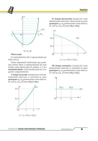 Capítulo 01. Função: Apresentação e Definição 19
Funções
PV2D-06-MAT-51
Im = [c, d]
Observação
O contradomínio (R) é representado por
todo o eixo y.
Outra importante informação que pode-
mos retirar sobre o comportamento de uma
função, pela observação do gráfico, é a sua
monotonicidade. Uma função pode ter o se-
guinte comportamento:
I. função crescente: a função f(x), num de-
terminado intervalo, é crescente se, para
quaisquer x1 e x2 pertencentes a este interva-
lo, com x1 < x2, tivermos f(x1) < f(x2).
x1 < x2 ⇒ f(x1) < f(x2)
II. função decrescente: função f(x), num
determinado intervalo, é decrescente se, para
quaisquer x1 e x2 pertencentes a este interva-
lo, com x1 < x2, tivermos f(x1) > f(x2).
x1 < x2 ⇒ f(x1) > f(x2)
III. função constante: a função f(x), num
determinado intervalo, é constante se, para
quaisquer x1 e x2 pertencentes a este interva-
lo, com x1 < x2, tivermos f(x1) = f(x2).
 