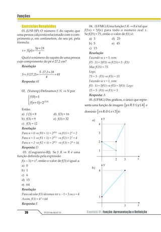 Capítulo 01. Função: Apresentação e Definição20
Funções
PV2D-06-MAT-51
Exercícios Resolvidos
01.(USF-SP) O número S do sapato que
uma pessoa calça está relacionado com o com-
primento p, em centímetros, do seu pé, pela
fórmula:
1 2 3
43 56
7
= =
+
1 2
Qual é o número do sapato de uma pessoa
cujo comprimento do pé é 27,2 cm?
Resolução
1 2 3453
6 3453 37
8
89= =
⋅ +
=1 2
Resposta: 41
02. (Vunesp) Definamos f: N ⇒ N por
1
1 2 1 2
1 2
2 3
1 2
3 4 1 2
=
+ =
5
67
87
Então:
a) f (3) = 8 d) f(3) = 16
b) f(3) = 9 e) f(3) = 32
c) f(3) = 12
Resolução
Para n = 0 ⇒ f(0 + 1) = 2f(0) ⇒ f(1) = 21 = 2
Para n = 1 ⇒ f(1 + 1) = 2f(1) ⇒ f(2) = 22 = 4
Para n = 2 ⇒ f(2 + 1) = 2f(2) ⇒ f(3) = 24 = 16
Resposta: D
03. (Cesgranrio-RJ) Se f: R ⇒ R é uma
função definida pela expressão
f(x – 1) = x3, então o valor de f(3) é igual a:
a) 0
b) 1
c) 6
d) 15
e) 64
Resolução
Para calcular f(3) devemos ter x – 1 = 3 ou x = 4.
Assim, f(3) = 43 = 64
Resposta:E
04. (UFMG) Uma função f: R → R é tal que
f(5x) = 5f(x) para todo o número real x.
Se f(25) = 75, então o valor de f(1) é:
a) 3 d) 25
b) 5 e) 45
c) 15
Resolução
Fazendo-se x = 5, vem:
f(5 · 5) = 5f(5) ⇒ f(25) = 5 · f(5)
Mas f(25) = 75.
Logo,
75 = 5 · f(5) ⇒ f(5) = 15
Fazendo-se x = 1, vem:
f(5 · 1) = 5f(1) ⇒ f(5) = 5f(1). Logo:
15 = 5 · f(1) ⇒ f(1) = 3
Resposta: A
05. (UFMG) Dos gráficos, o único que repre-
senta uma função de imagem 1 2 1∈ ≤ ≤12 31 2e
domínio 1 2 1∈ ≤ <12 31 241
a)
b)
 