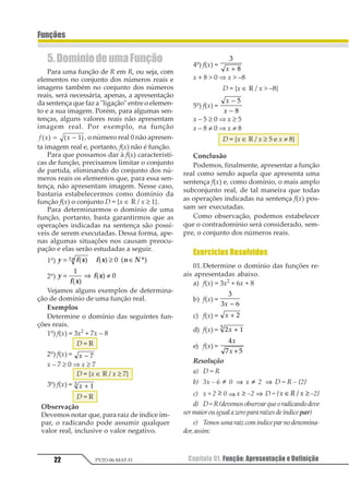 Capítulo 01. Função: Apresentação e Definição22
Funções
PV2D-06-MAT-51
5.DomíniodeumaFunção
Para uma função de R em R, ou seja, com
elementos no conjunto dos números reais e
imagens também no conjunto dos números
reais, será necessária, apenas, a apresentação
da sentença que faz a "ligação" entre o elemen-
to e a sua imagem. Porém, para algumas sen-
tenças, alguns valores reais não apresentam
imagem real. Por exemplo, na função
1 2 21 2 1 2= − 3 , o número real 0 não apresen-
ta imagem real e, portanto, f(x) não é função.
Para que possamos dar à f(x) característi-
cas de função, precisamos limitar o conjunto
de partida, eliminando do conjunto dos nú-
meros reais os elementos que, para essa sen-
tença, não apresentam imagem. Nesse caso,
bastaria estabelecermos como domínio da
função f(x) o conjunto D = {x ∈ R / x ≥ 1}.
Para determinarmos o domínio de uma
função, portanto, basta garantirmos que as
operações indicadas na sentença são possí-
veis de serem executadas. Dessa forma, ape-
nas algumas situações nos causam preocu-
pação e elas serão estudadas a seguir.
1º) y f x f x n Nn= ≥ ∈1 2 1 2 31 4 1 2
2º) y
f x
f x= ⇒ ≠
1
2
3 4
3 4
Vejamos alguns exemplos de determina-
ção de domínio de uma função real.
Exemplos
Determine o domínio das seguintes fun-
ções reais.
1º) f(x) = 3x2
+ 7x – 8
D = R
2º) f(x) = 1 − 1
x – 7 ≥ 0 ⇒ x ≥ 7
D = {x ∈ R / x ≥ 7}
3º) f(x) = 1 + 11
D = R
Observação
Devemos notar que, para raiz de índice ím-
par, o radicando pode assumir qualquer
valor real, inclusive o valor negativo.
4º) f(x) =
1
21 +
x + 8 > 0 ⇒ x > –8
D = {x ∈ R / x > –8}
5º) f(x) =
1
1
−
−
1
2
x – 5 ≥ 0 ⇒ x ≥ 5
x – 8 ≠ 0 ⇒ x ≠ 8
D = {x ∈ R / x ≥ 5 e x ≠ 8}
Conclusão
Podemos, finalmente, apresentar a função
real como sendo aquela que apresenta uma
sentença f(x) e, como domínio, o mais amplo
subconjunto real, de tal maneira que todas
as operações indicadas na sentença f(x) pos-
sam ser executadas.
Como observação, podemos estabelecer
que o contradomínio será considerado, sem-
pre, o conjunto dos números reais.
Exercícios Resolvidos
01.Determine o domínio das funções re-
ais apresentadas abaixo.
a) f(x) = 3x2
+ 6x + 8
b) f(x) =
1
1 21 −
c) f(x) = 1 + 1
d) f(x) = 1 21 1 +
e) f(x) =
1
2 3
1
1 +
Resolução
a) D = R
b) 3x – 6 ≠ 0 ⇒ x ≠ 2 ⇒ D = R – {2}
c) x + 2 ≥ 0 ⇒ x ≥ –2 ⇒ D = {1 2 1∈ ≥1 –2}
d) D=R(devemosobservarqueoradicandodeve
sermaiorouigualazeropararaízesdeíndicepar)
e) Temosumaraizcomíndiceparnodenomina-
dor,assim:
 