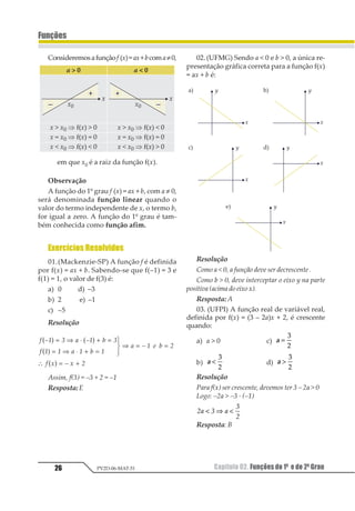 Capítulo 02. Funções do 1º e do 2º Grau26
Funções
PV2D-06-MAT-51
Consideremosafunçãof (x)=ax+bcoma≠0,
em que x0 é a raiz da função f(x).
Observação
A função do 1º grau f (x) = ax + b, com a ≠ 0,
será denominada função linear quando o
valor do termo independente de x, o termo b,
for igual a zero. A função do 1º grau é tam-
bém conhecida como função afim.
Exercícios Resolvidos
01.(Mackenzie-SP) A função f é definida
por f(x) = ax + b. Sabendo-se que f(–1) = 3 e
f(1) = 1, o valor de f(3) é:
a) 0 d) –3
b) 2 e) –1
c) –5
Resolução
1 23 4 5 23 6 4
1 3 3 5 3 6 3
5 2 3 7 6 8
1 9 2 9 8
1 2 1 2
1 2
1 2
= ⇒ ⋅ + =
= ⇒ ⋅ + =
3
45
65⇒ = =
∴ = +
Assim, f(3) = –3 + 2 = –1
Resposta:E
02.(UFMG) Sendo a < 0 e b > 0, a única re-
presentação gráfica correta para a função f(x)
= ax + b é:
Resolução
Como a < 0, a função deve ser decrescente .
Como b > 0, deve interceptar o eixo y na parte
positiva (acima do eixo x).
Resposta: A
03. (UFPI) A função real de variável real,
definida por f(x) = (3 – 2a)x + 2, é crescente
quando:
a) a > 0 c) a =
1
2
b) a <
1
2
d) a >
1
2
Resolução
Para f(x) ser crescente, devemos ter 3 – 2a > 0
Logo: –2a > –3 · (–1)
12 3 2
3
1
< ⇒ <
Resposta: B
 