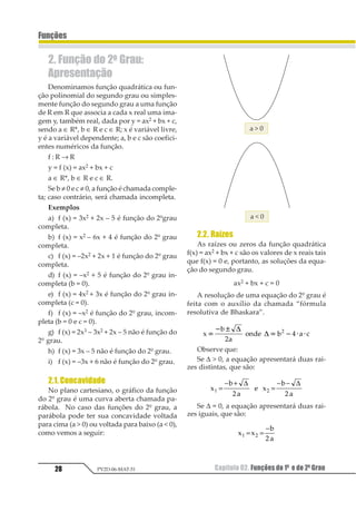 Capítulo 02. Funções do 1º e do 2º Grau28
Funções
PV2D-06-MAT-51
2. Função do 2o Grau:
Apresentação
Denominamos função quadrática ou fun-
ção polinomial do segundo grau ou simples-
mente função do segundo grau a uma função
de R em R que associa a cada x real uma ima-
gem y, também real, dada por y = ax2 + bx + c,
sendo a ∈ R*, b ∈ R e c ∈ R; x é variável livre,
y é a variável dependente; a, b e c são coefici-
entes numéricos da função.
f : R → R
y = f (x) = ax2 + bx + c
a ∈ R*, b ∈ R e c ∈ R.
Se b ≠ 0 e c ≠ 0, a função é chamada comple-
ta; caso contrário, será chamada incompleta.
Exemplos
a) f (x) = 3x2 + 2x – 5 é função do 2ºgrau
completa.
b) f (x) = x2 – 6x + 4 é função do 2º grau
completa.
c) f (x) = –2x2 + 2x + 1 é função do 2º grau
completa.
d) f (x) = –x2 + 5 é função do 2º grau in-
completa (b = 0).
e) f (x) = 4x2 + 3x é função do 2º grau in-
completa (c = 0).
f) f (x) = –x2 é função do 2º grau, incom-
pleta (b = 0 e c = 0).
g) f (x) = 2x3 – 3x2 + 2x – 5 não é função do
2º grau.
h) f (x) = 3x – 5 não é função do 2º grau.
i) f (x) = –3x + 6 não é função do 2º grau.
2.1. Concavidade
No plano cartesiano, o gráfico da função
do 2º grau é uma curva aberta chamada pa-
rábola. No caso das funções do 2º grau, a
parábola pode ter sua concavidade voltada
para cima (a  0) ou voltada para baixo (a  0),
como vemos a seguir:
2.2. Raízes
As raízes ou zeros da função quadrática
f(x) = ax2 + bx + c são os valores de x reais tais
que f(x) = 0 e, portanto, as soluções da equa-
ção do segundo grau.
ax2 + bx + c = 0
A resolução de uma equação do 2º grau é
feita com o auxílio da chamada “fórmula
resolutiva de Bhaskara”.
1
2
3
4567 2 3 81
2 3
1 2 4 4
5
5
9

1
Observe que:
Se ∆  0, a equação apresentará duas rai-
zes distintas, que são:
1
2
3
4 1
2
3
1 2
5 5
=
− +
=
− −∆ ∆
Se ∆ = 0, a equação apresentará duas rai-
zes iguais, que são:
1 1
2
3
1 2
4
= =
−
 