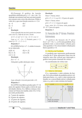 Capítulo 02. Funções do 1º e do 2º Grau32
Funções
PV2D-06-MAT-51
02.(Vunesp) O gráfico da função
quadrática definida por y = x2 – mx + (m – 1),
onde m é um número real, tem um único ponto
em comum com o eixo das abscissas. Então o
valor de y que essa função associa a x = 2 é:
a) –2 d) 1
b) –1 e) 2
c) 0
Resolução
Como a função tem um único ponto em comum
com o eixo X, o valor de ∆ é zero. Assim:
∆ = 0 → (–m)2 –4 · 1 · (m – 1) = 0 → m = 2
Logo, y = x2 – 2x + 1. Portanto, para x = 2,
temos: y = 22 – 2 · 2 + 1 = 1
Resposta: D
03. (UFRN) Se f(x) = x2 – 1, então é crescen-
te no intervalo:
a) [0, ∞[ d) ]–∞, 1]
b) [–1, 1] e) ]–∞, 0]
c) [–1, ∞[
Resolução
f(x) = x2 – 1
Esboçando o gráfico da função, temos:
Logo, a função é crescente para todo x ≥ 0.
Resposta: A
04.(UFPI) Uma fábrica produz p(t) = t2 + 2t
pares de sapatos t horas após o início de suas
atividades diárias. Se a fábrica começa a fun-
cionar às 8 horas da manhã, entre 10 e 11 ho-
ras serão produzidos:
a) 7 pares de sapatos.
b) 8 pares de sapatos.
c) 15 pares de sapatos.
d) 23 pares de sapatos.
Resolução
Para t = 3 horas, temos:
p(3) = 32 + 2 · 3 ⇒ p (3) = 15 pares de sapato
Para t = 2 horas, temos:
p(2) = 22 + 2 · 2 = 8 pares de sapato
Logo, entre 10 e 11 horas serão produzidos
15 – 8 = 7 pares de sapato.
Resposta: A
3. Função do 2º Grau: Pontos
Extremos
O gráfico da função do 2º grau
f(x) = ax2 + bx + c, a ≠ 0 é uma parábola. Essa
parábola tem a concavidade voltada para
cima quando a  0 e concavidade voltada para
baixo quando a  0.
3.1.VérticedaParábola
A parábola que representa graficamente
a função do 2º grau apresenta como eixo de
simetria uma reta vertical que intercepta o
gráfico num ponto chamado de vértice.
As coordenadas do vértice são:
1
2
3
1 =
−
4
e 1
2
1 =
−∆
3
3.2.ValoresExtremos
O yV representa o valor extremo da fun-
ção. Se a concavidade da parábola estiver vol-
tada para baixo, o yV será o valor máximo da
função; se a concavidade estiver voltada para
cima, o yV será o valor mínimo da função.
 