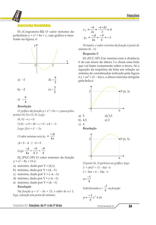 Capítulo 02. Funções do 1º e do 2ºGrau 33
Funções
PV2D-06-MAT-51
Exercícios Resolvidos
01.(Cesgranrio-RJ) O valor mínimo do
polinômio y = x2 + bx + c, cujo gráfico é mos-
trado na figura, é:
a) –1 d) −
1
2
b) –2 e) −
1
2
c) −
1
2
Resolução
O gráfico da função y = x2 + bx + c passa pelos
pontos (0, 0) e (3, 0). Logo:
(0, 0) → c = 0
(3,0) → 9 + 3b + c = 0 → b = –3
Logo: f(x) = x2 – 3x
O valor mínimo será 1
2
1 1
21
3
D = 9 – 4 · 1 · 0 = 9
Logo:
−
=
−
⋅
=
−∆
1
2
1 3
2
14
02.(PUC-SP) O valor extremo da função
y = x2 – 8x + 15 é:
a) máximo, dado por V = (4,1)
b) mínimo, dado por V = (4, –1)
c) máximo, dado por V = (–4, –1)
d) mínimo, dado por V = (–4, –1)
e) máximo, dado por V = (4, –1)
Resolução
Na função y = x2 – 8x + 15, o valor de a é 1;
logo, a função tem ponto de mínimo:
1
2
3
4
3
1
1
1
2
1
2 23 4
1
1
2
1
2
12
5
6
5
7
7
7
7
8
1
Portanto, o valor extremo da função é ponto de
mínimo(4,–1).
Resposta: B
03. (FCC-SP) Um menino está à distância
6 de um muro de altura 3 e chuta uma bola
que vai bater exatamente sobre o muro. Se a
equação da trajetória da bola em relação ao
sistema de coordenadas indicado pela figura
é y = ax2 + (1 – 4a) x, a altura máxima atingida
pela bola é:
a) 5 d) 3,5
b) 4,5 e) 3
c) 4
Resolução
O ponto (6, 3) pertence ao gráfico, logo:
3 = a(6)2 + (1 – 4a) · 6
3 = 36a + 6 – 24a →
1=
−2
3
Substituindo a =
12
3
na função:
1 2 21
2
3
3
4
51
 