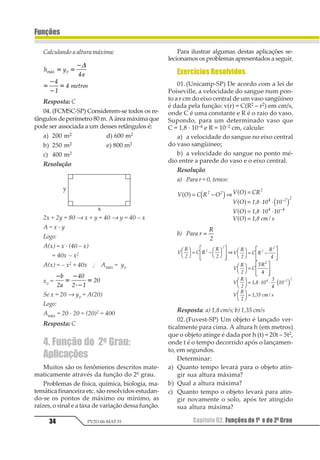 Capítulo 02. Funções do 1º e do 2º Grau34
Funções
PV2D-06-MAT-51
Calculando a altura máxima:
1 2
3
456789
123 41 1
2
1
2
2
1
1







Resposta: C
04. (FCMSC-SP) Considerem-se todos os re-
tângulosdeperímetro80m.Aáreamáximaque
pode ser associada a um desses retângulos é:
a) 200 m2 d) 600 m2
b) 250 m2 e) 800 m2
c) 400 m2
Resolução
2x + 2y = 80 → x + y = 40 → y = 40 – x
A = x · y
Logo:
A(x) = x · (40 – x)
= 40x – x2
A(x) = – x2 + 40x ; Amáx = yv
xv =
1
2
1
31
2
1
23
45
3 6
35
Se x = 20 → yv = A(20)
Logo:
Amáx = 20 · 20 = (20)2 = 400
Resposta: C
4. Função do 2o Grau:
Aplicações
Muitos são os fenômenos descritos mate-
maticamente através da função do 2º grau.
Problemas de física, química, biologia, ma-
temática financeira etc. são resolvidos estudan-
do-se os pontos de máximo ou mínimo, as
raízes, o sinal e a taxa de variação dessa função.
Para ilustrar algumas destas aplicações se-
lecionamos os problemas apresentados a seguir.
Exercícios Resolvidos
01.(Unicamp-SP) De acordo com a lei de
Poiseville, a velocidade do sangue num pon-
to a r cm do eixo central de um vaso sangüíneo
é dada pela função: v(r) = C(R2 – r2) em cm/s,
onde C é uma constante e R é o raio do vaso.
Supondo, para um determinado vaso que
C = 1,8 · 10–4 e R = 10–2 cm, calcule:
a) a velocidade do sangue no eixo central
do vaso sangüíneo;
b) a velocidade do sangue no ponto mé-
dio entre a parede do vaso e o eixo central.
Resolução
a) Para r = 0, temos:
1 2 3 4 2 1 2 34
1 2 567 58 58
1 2 567 58 58
1 2 567 9
   