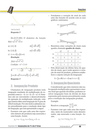 Capítulo 03. Inequações do 1o e do 2o Grau38
Funções
PV2D-06-MAT-51
Capítulo 03. Inequações do 1o e do 2o Grau
1. Propriedades das
Desigualdades
Para estudarmos as inequações é impor-
tante que vejamos, antes, algumas proprie-
dades das desigualdades.
P1 ) Podemos somar ou subtrair uma mes-
ma constante nos dois membros da desigual-
dade sem que isto altere o seu sentido.
a  b ⇒ a + c  b + c
ou
a  b ⇒ a – c  b – c
ou
a  b ⇒ a + c  b + c
ou
a  b ⇒ a – c  b – c
Conseqüência: observemos a desigualda-
de a + b  c.
Adicionando, membro a membro, a cons-
tante –b, teremos:
a + b – b  c – b ⇒ a  c – b
Fazendo uma “tradução” prática dessa
passagem, teremos que, numa desigualdade,
podemos “mudar” um número de um mem-
bro para outro, bastando para isso mudar-
mos o sinal deste número.
P2) Dada a desigualdade a  b, podemos
multiplicá-la ou dividi-la, membro a mem-
bro, por uma constante não-nula e com dois
resultados possíveis:
a · c  b · c se a constante c for positiva.
ou
a · c  b · c se a constante c for negativa.
Portanto, quando multiplicamos ou divi-
dimos uma desigualdade, por uma constante
não-nula, o sentido da desigualdade, fica
convervado quando a constante é positiva e
deve ser invertido quando a constante é nega-
tiva.
Conseqüência: consideremos a desigual-
dade a · b  c.
Dividindo, membro a membro, pela cons-
tante b, teremos:
1 2
2
3
2
3
2
45 2
⋅
 ⇒ 
1 2 6
ou
1 2
2
3
2
1
3
2
45 2
⋅
 ⇒  
1 2 6.
1.1.Inequação do 1o Grau
A sentença que representa a inequação do
1º grau é dada, de uma forma geral, pela ex-
pressão ax +b comparada com o zero, ou seja,
ax + b poderá ser: ≥ ≤  1 12 2 31 45 1
O procedimento de resolução da inequação
do 1º grau segue os mesmos caminhos da re-
solução da equação do 1º grau, respeitando-
se, evidentemente, as propriedades das desi-
gualdades.
Exemplo 1
Resolver a inequação 3x + 12  0.
– “Passando” 12 para o 2º membro, temos:
3x  –12.
– Dividindo a desigualdade por 3, encon-
tramos: x  –4.
– Conjunto solução: S = { x ∈ R/ x  –4}
Exemplo 2
Resolver a inequação –5x + 15  0.
– “Passando” 15 para o 2º membro, temos:
–5x  –15
– Dividindo a desigualdade por –5, encon-
tramos: x  3.
– Conjunto solução: S = {x ∈ R / x  3}.
 