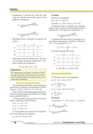 Capítulo 03. Inequações do 1o e do 2o Grau 39
Funções
PV2D-06-MAT-51
1.2. Inequação do 2o Grau
Chamamos inequações do 2º Grau às sen-
tenças:
ax2 + bx + c  0, ax2 + bx + c ≥ 0, ax2 + bx + c  0,
ax2 + bx + c ≤ 0 onde a, b, c são números reais
conhecidos, a ≠ 0, e x é a incógnita.
Fazendo P(x) = y = ax2 + bx + c, resolver cada
inequaçãoacimasignificadeterminarparaquais
valores reais de x temos, respectivamente:
y  0, y ≥ 0, y  0, y ≤ 0.
Isto pode ser feito analisando-se os sinais
da função f(x)= y = ax2 + bx + c.
Para o estudo da variação de sinal da fun-
ção do 2º Grau, adotaremos algumas simplifi-
cações na construção do seu gráfico: não é ne-
cessário que tenhamos a posição exata do vér-
tice, basta que ele esteja do lado certo do eixo x;
nãoéprecisoestabeleceropontodeintersecção
dográficodafunçãocomoeixoye,consideran-
do que imagens acima do eixo x são positivas e
abaixo do eixo x são negativas, podemos dis-
pensar a colocação do eixo y. Em resumo, para
estabelecermos a variação de sinal de uma fun-
ção do 2º grau, basta conhecermos a posição da
concavidade da parábola, voltada para cima
ou para baixo, e a existência e quantidade de
raízes que ela apresenta.
Consideremos a função f(x) = ax2 + bx + c
com a ≠ 0.
 