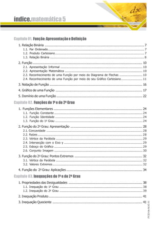 índice.matemática5
PV2D-06-MAT-51
Capítulo01. Função:ApresentaçãoeDefinição
1. Relação Binária .................................................................................................... 7
1.1. Par Ordenado............................................................................................................. 7
1.2. Produto Cartesiano..................................................................................................... 7
1.3. Relação Binária ........................................................................................................... 8
2. Função .............................................................................................................. 10
2.1. Apresentação Informal ............................................................................................. 10
2.2. Apresentação Matemática ........................................................................................ 10
2.3. Reconhecimento de uma Função por meio do Diagrama de Flechas .......................... 10
2.4. Reconhecimento de uma Função por meio do seu Gráfico Cartesiano........................ 11
3. Notação de Função ............................................................................................. 16
4. Gráfico de uma Função ....................................................................................... 17
5. Domínio de uma Função ...................................................................................... 22
Capítulo 02. Funções do 1o e do 2o Grau
1. Funções Elementares ......................................................................................... 24
1.1. Função Constante .................................................................................................... 24
1.2. Função Identidade ................................................................................................... 24
1.3. Função do 1o Grau ................................................................................................... 24
2. Função do 2o Grau: Apresentação ........................................................................ 28
2.1. Concavidade ............................................................................................................. 28
2.2. Raízes....................................................................................................................... 28
2.3. Vértice da Parábola .................................................................................................. 29
2.4. Intersecção com o Eixo y ......................................................................................... 29
2.5. Esboço do Gráfico .................................................................................................... 29
2.6. Conjunto Imagem .................................................................................................... 30
3. Função do 2o Grau: Pontos Extremos .................................................................... 32
3.1. Vértice da Parábola .................................................................................................. 32
3.2. Valores Extremos...................................................................................................... 32
4. Função do 2o Grau: Aplicações ............................................................................ 34
Capítulo 03. Inequações do 1o e do 2o Grau
1. Propriedades das Desigualdades .......................................................................... 38
1.1. Inequação do 1o Grau .............................................................................................. 38
1.2. Inequação do 2o Grau .............................................................................................. 39
2. Inequação Produto.............................................................................................. 41
3. Inequação Quociente .......................................................................................... 41
 