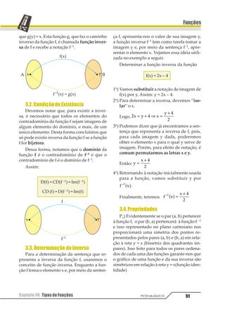 Capítulo 04. Tipos de Funções 47
Funções
PV2D-06-MAT-51
Capítulo04.TiposdeFunções
1.FunçãoComposta
Consideremos duas funções reais (D = R e
CD = R), definidas pelas sentenças f(x) = 2x + 7
e g(x) = x2 – 1.
Vamos determinar, pelo uso da sentença
f(x), a imagem do elemento –2, ou seja,
f(–2) = 2 · (–2) + 7 = 3.
Agora, pelo uso da sentença g(x), vamos
determinar g(3) = 32 – 1 = 8.
Assim: g(3) = g [f(–2)] = 8.
Função composta de f e g é uma sentença
h capaz de diretamente conduzir o elemento
–2 até a imagem 8.
Só é possível compormos as funções g com
f se o conjunto da imagem f for o domínio da
função g.
1.1. Notação
A notação usual para indicar a composição
da função g(x) com a função f(x) é gof(x) – lê-se
“g bola f na variável x” ou “g círculo f na vari-
ável x” – mas podemos encontrar a indicação
apenas como gof ou um pouco mais sofisticada
(gof) (x). O importante é sabermos que:
gof(x) = g[(f(x)]
1.2. Determinação da Composta
Para exemplificar a determinação da fun-
ção composta, vamos utilizar as funções já
apresentadas:
f(x) = 2x + 7 e g(x) = x2 – 1
Assim:
gof(x) = g[f(x)] = f(x)2 – 1 = (2x + 7)2 – 1 = 4x2 +
+ 28x + 49 – 1 = gof(x) = 4x2 + 28x + 48
Aproveitando as mesmas duas funções e
ainda servindo como exemplo de determina-
ção da sentença que representa a composição
defunções,vamosdeterminarasentençafog(x).
Assim:
fog(x) = f[g(x)] = 2 g(x) + 7 = 2(x2 – 1) + 7 =
= 2x2 – 2 + 7 = fog (x) = 2x2 + 5
É bom compararmos esses dois exemplos
de composição de funções para notarmos que
a composição não admite a propriedade
comutativa, ou seja, em geral fog ≠≠≠≠≠ gof.
Exercícios Resolvidos
01. (AMAN-RJ) Se f(x) = 3x + 1 e g(x) = 2x2,
então f [g(–1)] – g [f(–1)] é igual a:
a) –1 d) 0
b) 1 e) nra.
c) 15
Resolução
Cálculos auxiliares:
g(–1) = 2 (–1)2 = 2
f(–1) = 3 (–1) + 1 = –2
f[g(–1)] = f(2) = 3 · 2 + 1 = 7
g[f(–1)] = g[–2] = 2 (–2)2 = 8
Logo:
f[g(–1)] – g[f(–1)] = 7 – 8 = –1
Resposta: A
02. (EESC-SP) Se f(x) = x2 e g(x) = x3, então
f[g(2)] é:
a) 16 d) 64
b) 128 e) 32
c) 12
 