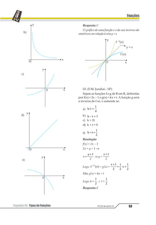 Capítulo 04. Tipos de Funções 49
Funções
PV2D-06-MAT-51
2.2.Sobrejetora
Uma função é chamada sobrejetora quan-
do todos os elementos do contra-domínio fo-
rem imagens de pelo menos um elemento do
domínio.
Im = CD
Reconhecemos, graficamente, uma função
sobrejetora quando, qualquer que seja a reta
horizontal que interceptar o eixo no contra-
domínio, interceptar, também, pelo menos
uma vez o gráfico da função.
f(x) é sobrejetora
(não interceptou ográfico)
g(x) não é sobrejetora
(não interceptou o gráfico)
2.3.Bijetora
Uma função é chamada bijetora quando
apresentar as características de função
injetora e ao mesmo tempo, de sobrejetora,
ou seja, elementos distintos têm sempre ima-
gens distintas e todos os elementos do con-
tra-domínio são imagens de pelo menos um
elemento do domínio.
Observação
Uma função bijetora apresenta o que cha-
mamos de relação biunívoca: para cada
elemento há uma única imagem e vice-
versa.
2.4.Complemento
Devemos lembrar que existem funções que
não são injetoras nem tampouco sobrejetoras.
Elas não recebem uma classificação especial;
são ditas, apenas, nem injetora e nem
sobrejetora.
 