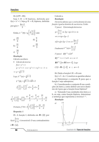 Capítulo 04. Tipos de Funções50
Funções
PV2D-06-MAT-51
Exercícios Resolvidos
01.Os gráficos abaixo representam fun-
ções de R em R.
Verifique se elas são ou não sobrejetoras,
injetoras ou bijetoras. Justifique.
Resolução
a) D (f) = R
Im (f) = {3}
CD (f) = R
Não é sobrejetora, pois Im (f) ≠ CD (f) = R
Não é injetora, pois todos os elementos do
domíniotêmcomoimagemoelemento3.
Como não é injetora nem sobrejetora, não é
bijetora.
b) D (f) = R
Im (f) = R
CD (f) = R
É sobrejetora, pois Im (f) = CD (f).
Éinjetora,poistodososelementosdistintosx
do domínio têm imagens g distintas do
contradomínio.
Logo, é bijetora.
c) D (f) = R
Im (f) = 1 231
4
5
∈ ≥ −
123
456
CD (f) = R
Não é sobrejetora, pois Im(f) ≠ CD (f).
Nãoéinjetora,poisexistemelementosdeIm(f)
quesãoimagemdedoisvaloresdistintosdex.
Logo, não é bijetora.
02.Determinar o conjunto B de modo que
a sentença f(x) = x2 defina uma função
sobrejetora de A = { x ∈ R / –3 ≤ x ≤ 4} em B.
Dizer se, nessas condições, ela é bijetora.
Resolução
B = CD = Im [y ∈ R / 0 ≤ y ≤ 16]
Não é bijetora, pois não é injetora.
3. Função Inversa
3.1.Conceito
Vamos considerar uma função f com do-
mínio A e contradomínio B para a qual cada
elemento x pertencente ao conjunto A apre-
senta uma imagem y = f(x) pertencente ao
conjunto B. Podemos pensar na existência de
uma função que a partir da imagem y deter-
mine o elemento x, ou seja, uma função g tal
 
