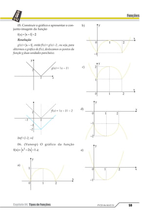 Capítulo 04. Tipos de Funções 55
Funções
PV2D-06-MAT-51
Para que f seja sobrejetora, devemos ter CD = Im,
ou seja , B = 1 23 4 1 5∈ ≥−1 21
b)
Respeitadasascondiçõesdoitema),paraquefseja
bijetorabastaquetambémsejainjetora.Paraissobasta
escolheraregiãocrescenteouaregiãodecrescente,ouseja
1 23 4 5 3 67= ∈ ≥ ou
A = 1 23 4 1 5∈ ≤1 2.
c) f(x) = x2 – 4x + 3
y = x2 – 4x + 3
x2 – 4x + 3 – y = 0
1
2 3 4 5
3
=
± +
1 2 3 4= ± +
1 2 3 41−
= ± +
f -1(x) = 1 2 3+ +
ou
1 2 3 41−
= − +11 2
4.FunçãoModular
Vamos, antes de apresentar a função mo-
dular, estudar o módulo de um número real.
4.1. Interpretação Geométrica do
Módulo
Consideremos a reta orientada que repre-
senta todos os números reais, conhecida como
eixo real, com origem no ponto O, que é onde
representamos o número real 0 (zero).
Dizemos que módulo de um número real x
é a “distância” do ponto que representa x no
eixo (afixo) à origem do eixo real. Assim, por
exemplo, o número real 3 tem módulo igual a
3, pois é a “distância” dele à origem. Do mes-
mo modo que, sendo a “distância” do número
real – 4 até a origem igual a quatro unidades,
dizemos que o módulo de – 4 é igual a 4. A
notação que damos ao módulo do número real
x é um par de barras envolvendo o número x.
Módulo de x é representado por |x|.
4.2.DefiniçãodoMódulodeum
NúmeroReal
A partir da interpretação geométrica do
módulo, associando-o a uma distância que o
torna um valor não negativo, podemos esta-
belecer a seguinte definição do módulo de um
número real:
1 1 23 3
1 1 24567849
 3 1 23 1
= ≥
= − ≤
123
 