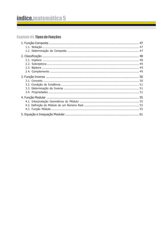 índice.matemática5
Capítulo04.TiposdeFunções
1. Função Composta ............................................................................................... 47
1.1. Notação ................................................................................................................... 47
1.2. Determinação da Composta ...................................................................................... 47
2. Classificação ...................................................................................................... 48
2.1. Injetora ................................................................................................................... 48
2.2. Sobrejetora .............................................................................................................. 49
2.3. Bijetora .................................................................................................................... 49
2.4. Complemento .......................................................................................................... 49
3. Função Inversa .................................................................................................. 50
3.1. Conceito .................................................................................................................. 50
3.2. Condição de Existência ............................................................................................. 51
3.3. Determinação da Inversa .......................................................................................... 51
3.4. Propriedades ............................................................................................................ 51
4. Função Modular ................................................................................................. 55
4.1. Interpretação Geométrica do Módulo ....................................................................... 55
4.2. Definição do Módulo de um Número Real .................................................................. 55
4.3. Função Módulo......................................................................................................... 55
5. Equação e Inequação Modular.............................................................................. 61
 