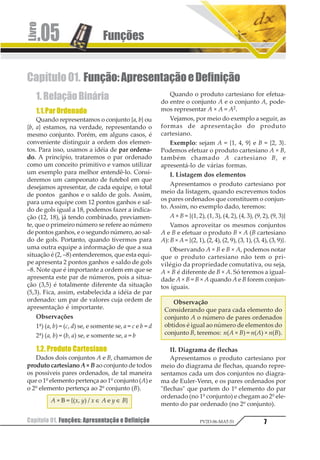 Funções.05
Capítulo 01. Funções: Apresentação e Definição 7PV2D-06-MAT-51
Capítulo01. Função:ApresentaçãoeDefinição
1.RelaçãoBinária
1.1.ParOrdenado
Quando representamos o conjunto {a, b} ou
{b, a} estamos, na verdade, representando o
mesmo conjunto. Porém, em alguns casos, é
conveniente distinguir a ordem dos elemen-
tos. Para isso, usamos a idéia de par ordena-
do. A princípio, trataremos o par ordenado
como um conceito primitivo e vamos utilizar
um exemplo para melhor entendê-lo. Consi-
deremos um campeonato de futebol em que
desejamos apresentar, de cada equipe, o total
de pontos ganhos e o saldo de gols. Assim,
para uma equipe com 12 pontos ganhos e sal-
do de gols igual a 18, podemos fazer a indica-
ção (12, 18), já tendo combinado, previamen-
te, que o primeiro número se refere ao número
de pontos ganhos, e o segundo número, ao sal-
do de gols. Portanto, quando tivermos para
uma outra equipe a informação de que a sua
situação é (2, –8) entenderemos, que esta equi-
pe apresenta 2 pontos ganhos e saldo de gols
–8. Note que é importante a ordem em que se
apresenta este par de números, pois a situa-
ção (3,5) é totalmente diferente da situação
(5,3). Fica, assim, estabelecida a idéia de par
ordenado: um par de valores cuja ordem de
apresentação é importante.
Observações
1ª) (a, b) = (c, d) se, e somente se, a = c e b = d
2ª) (a, b) = (b, a) se, e somente se, a = b
1.2. Produto Cartesiano
Dados dois conjuntos A e B, chamamos de
produto cartesiano A × B ao conjunto de todos
os possíveis pares ordenados, de tal maneira
que o 1º elemento pertença ao 1º conjunto (A) e
o 2º elemento pertença ao 2º conjunto (B).
A × B = {(x, y) / x ∈ A e y ∈ B}
Quando o produto cartesiano for efetua-
do entre o conjunto A e o conjunto A, pode-
mos representar A × A = A2.
Vejamos, por meio do exemplo a seguir, as
formas de apresentação do produto
cartesiano.
Exemplo: sejam A = {1, 4, 9} e B = {2, 3}.
Podemos efetuar o produto cartesiano A × B,
também chamado A cartesiano B, e
apresentá-lo de várias formas.
I. Listagem dos elementos
Apresentamos o produto cartesiano por
meio da listagem, quando escrevemos todos
os pares ordenados que constituem o conjun-
to. Assim, no exemplo dado, teremos:
A × B = {(1, 2), (1, 3), (4, 2), (4, 3), (9, 2), (9, 3)}
Vamos aproveitar os mesmos conjuntos
A e B e efetuar o produto B × A (B cartesiano
A): B × A = {(2, 1), (2, 4), (2, 9), (3, 1), (3, 4), (3, 9)}.
Observando A × B e B × A, podemos notar
que o produto cartesiano não tem o pri-
vilégio da propriedade comutativa, ou seja,
A × B é diferente de B × A. Só teremos a igual-
dade A × B = B × A quando A e B forem conjun-
tos iguais.
Observação
Considerando que para cada elemento do
conjunto A o número de pares ordenados
obtidos é igual ao número de elementos do
conjunto B, teremos: n(A × B) = n(A) × n(B).
II. Diagrama de flechas
Apresentamos o produto cartesiano por
meio do diagrama de flechas, quando repre-
sentamos cada um dos conjuntos no diagra-
ma de Euler-Venn, e os pares ordenados por
"flechas" que partem do 1º elemento do par
ordenado (no 1º conjunto) e chegam ao 2º ele-
mento do par ordenado (no 2º conjunto).
 
